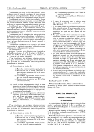 N.o 299 — 29 de Dezembro de 2000                   DIÁRIO DA REPÚBLICA — I SÉRIE-B                              7487

   Considerando que urge definir as condições a que                      iv) Pseudomonas aeruginosa, em 250 ml de
as águas minerais naturais e as águas de nascente que                        amostra analisada;
se destinem ao engarrafamento devem obedecer para                         v) Legionella pneumophila, em 1 l de amos-
poderem ser consideradas bacteriologicamente próprias;                       tra analisada;
   Considerando que urge definir as condições a que
as águas minerais naturais destinadas a serem utilizadas          b) O valor de referência para o número total
em estabelecimentos termais devem obedecer para                      de legionela não L. pneumophila é de
poderem ser consideradas bacteriologicamente próprias;               100 UFC/litro;
   Considerando que os objectivos primordiais de quais-           c) O teor total em microrganismos viáveis de uma
quer regras aplicáveis às águas minerais naturais e de               água mineral natural deve corresponder ao seu
nascente devem ser proteger a saúde dos consumidores,                microbismo normal e revelar a preservação da
evitar que estes possam ser induzidos em erro e garantir             qualidade da água até aos pontos da sua
uma concorrência leal;                                               utilização;
   Considerando que os princípios das regras aplicáveis           d) Na água mineral natural utilizada nos estabe-
às águas minerais naturais utilizadas em estabelecimen-              lecimentos termais, por ingestão e em contacto
tos termais devem ser essencialmente a protecção da                  com as mucosas respiratórias, oculares e com
saúde dos utilizadores, visando conhecer melhor a natu-              outras mucosas internas, os teores totais de
reza e a importância dos riscos de forma a garantir o                microrganismos referidos na alínea c), após cul-
seu controlo;                                                        tura em meio nutritivo gelosado, não devem
   Considerando a inexistência de legislação que defina              ultrapassar sistematicamente: 20 UFC/mililitro
os critérios de qualidade das águas minerais naturais                a 20° C-22° C, às setenta e duas horas, e
utilizadas nos estabelecimentos termais:                             5 UFC/mililitro a 37° C, às vinte e quatro horas,
   Em conformidade:                                                  salvo se for comprovado corresponder ao desen-
   Manda o Governo, pelos Ministros da Economia e                    volvimento do seu microbismo natural;
da Saúde, nos termos do n.o 2 do artigo 3.o do Decre-             e) Na água mineral natural utilizada nos estabe-
to-Lei n.o 86/90, de 16 de Março, e do Decreto-Lei                   lecimentos termais por via externa (banhos e
n.o 156/98, de 6 de Junho, o seguinte:                               duches), os teores totais de microrganismos
   1.o As condições a que as águas minerais naturais                 referidos na alínea c), após cultura em meio
e as águas de nascente, na captação, devem obedecer                  nutritivo gelosado, não devem ultrapassar sis-
para poderem ser consideradas bacteriologicamente                    tematicamente: 100 UFC/mililitro a 20° C-22° C,
próprias são as seguintes:                                           às setenta e duas horas, e 20 UFC/mililitro a
     a) Apresentarem-se isentas de:                                  37° C, às vinte e quatro horas, salvo se for com-
                                                                     provado corresponder ao desenvolvimento do
              i) Parasitas e microrganismos patogénicos;             seu microbismo natural;
             ii) Escherichia coli e outros coliformes e           f) Sempre que não se verifiquem as condições pre-
                 estreptococos fecais, em 250 ml de amos-            vistas nas alíneas d) e e), deverá o explorador
                 tra analisada;                                      do estabelecimento termal demonstrar a tomada
            iii) Anaeróbios esporolados sulfito-reduto-              de medidas correctivas e comprovar a sua
                 res, em 50 ml de amostra analisada;                 eficácia.
            iv) Pseudomonas aeruginosa, em 250 ml de
                 amostra analisada;                             Em 5 de Dezembro de 2000.

     b) O teor total em microrganismos viáveis de uma           O Ministro da Economia, Mário Cristina de Sousa. —
        água mineral natural e de uma água de nascente        A Ministra da Saúde, Maria Manuela de Brito Arcanjo
        deve corresponder ao seu microbismo normal            Marques da Costa.
        e revelar uma protecção eficaz da captação con-
        tra qualquer contaminação;
     c) Os teores totais de microrganismos referidos na
        alínea b), após cultura em meio nutritivo gelo-                   MINISTÉRIO DA EDUCAÇÃO
        sado, não devem ultrapassar, respectivamente,
        20 por mililitro a 20° C-22° C, às setenta e duas                    Portaria n.o 1221/2000
        horas, e 5 por mililitro a 37° C, às vinte e quatro                      de 29 de Dezembro
        horas.
                                                                 A requerimento da COFAC — Cooperativa de For-
   2.o As condições a que as águas minerais naturais          mação e Animação Cultural, C. R. L., entidade ins-
utilizadas nos estabelecimentos termais devem obedecer        tituidora do Instituto Superior de Matemática e Gestão
para poderem ser consideradas bacteriologicamente             (Torres Vedras);
próprias são as seguintes:                                       Considerando o disposto na Portaria n.o 1193/93, de
                                                              13 de Novembro, conjugada com a Portaria n.o 1077/90,
     a) Apresentarem-se isentas de:
                                                              de 24 de Outubro;
              i) Parasitas e microrganismos patogénicos;         Instruído, organizado e apreciado o processo nos ter-
             ii) Escherichia coli e outros coliformes e       mos do artigo 67.o do Estatuto do Ensino Superior Par-
                 estreptococos fecais, em 250 ml de amos-     ticular e Cooperativo (aprovado pelo Decreto-Lei
                 tra analisada;                               n.o 16/94, de 22 de Janeiro, alterado, por ratificação,
            iii) Anaeróbios esporolados sulfito-reduto-       pela Lei n.o 37/94, de 11 de Novembro, e pelo Decre-
                 res, em 50 ml de amostra analisada;          to-Lei n.o 94/99, de 23 de Março);
 