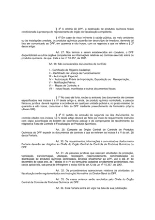 § 3o A critério do DPF, a destruição de produtos químicos ficará
condicionada à presença do representante do órgão de fiscalização competente.
o

§ 4 Em caso de risco iminente à saúde pública, ao meio ambiente
ou às instalações prediais, os produtos químicos poderão ser destruídos de imediato, devendo tal
fato ser comunicado ao DPF, em quarenta e oito horas, com os registros a que se refere o § 2o
deste artigo.
Art. 27. Nos termos a serem estabelecidos em convênio, o DPF
disponibilizará a outros órgãos competentes as informações relativas ao controle exercido sobre os
o
produtos químicos de que trata a Lei n 10.357, de 2001.
Art. 28. São considerados documentos de controle:
I − Certificado de Registro Cadastral;
II − Certificado de Licença de Funcionamento;
III − Autorização Especial;
IV − Autorização Prévia de Importação, Exportação ou Reexportação ;
V − Notificação Prévia;
VI − Mapas de Controle; e
VII − notas fiscais, manifestos e outros documentos fiscais.
§ 1o No caso de furto, roubo ou extravio dos documentos de controle
especificados nos incisos I a IV deste artigo e, ainda, de produto químico controlado, a pessoa
física ou jurídica deverá registrar a ocorrência em qualquer unidade policial e, no prazo máximo de
quarenta e oito horas, comunicar o fato ao DPF mediante preenchimento de formulário próprio
(Anexo XIII).
o

§ 2 O pedido de emissão de segunda via dos documentos de
controle citados nos incisos I a IV deste artigo deverá ser feito por meio de requerimento instruído
com cópia autenticada do boletim de ocorrência policial e do comprovante de recolhimento da
respectiva Taxa de Controle e Fiscalização de Produtos Químicos.
Art. 29. Compete ao Órgão Central de Controle de Produtos
Químicos do DPF expedir os documentos de controle a que se referem os incisos I a V do art. 28
desta Portaria.
Art. 30. Os requerimentos, informações e comunicados citados nesta
Portaria deverão ser dirigidos ao Chefe do Órgão Central de Controle de Produtos Químicos do
DPF.
Art. 31. As pessoas jurídicas que exerçam atividades de produção,
fabricação, transformação, utilização, reciclagem, reaproveitamento, comercialização ou
distribuição de produtos químicos controlados, deverão encaminhar ao DPF, até o dia 31 de
dezembro de cada ano, as Tabelas III e IV do formulário cadastral devidamente preenchidas, nos
o
casos aplicáveis, sob pena de infringirem o inciso XIII do art.12 da Lei n 10.357, de 2001.
Art. 32. Os procedimentos operacionais relativos às atividades de
fiscalização serão regulamentados em Instrução Normativa do Diretor-Geral do DPF.
Art. 33. Os casos omissos serão resolvidos pelo Chefe do Órgão
Central de Controle de Produtos Químicos do DPF.
Art. 34. Esta Portaria entra em vigor na data de sua publicação.

 