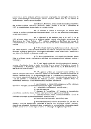 precursores e outros produtos químicos essenciais empregados na fabricação clandestina de
drogas, como estratégia fundamental para prevenir e reprimir o tráfico ilícito e o uso indevido de
entorpecentes e substâncias psicotrópicas,
Considerando, finalmente, a necessidade de se adequar os limites
dos produtos químicos controlados, listados no Anexo à Portaria no 169, de 21 de fevereiro de
2003, às necessidades e peculiaridades do mercado, resolve:
o

Art. 1 Submeter a controle e fiscalização, nos termos desta
Portaria, os produtos químicos relacionados nas Listas I, II, III, IV e nos seus respectivos Adendos,
constantes do Anexo I.
o

o

o

Art. 2 Para efeito do que determina o art. 4 da Lei n 10.357, de
2001, a licença para o exercício de atividade sujeita a controle e fiscalização será emitida pelo
Departamento de Polícia Federal − DPF mediante expedição de Certificado de Licença de
Funcionamento ou de Autorização Especial, sem prejuízo das demais normas estabelecidas nesta
Portaria.
o

§ 1 O Certificado de Licença de Funcionamento é o documento
que habilita a pessoa jurídica a exercer atividade não eventual com produtos químicos sujeitos a
controle e fiscalização, assim como, de forma equiparada e em caráter excepcional, a pessoa física
que desenvolva atividade na área de produção rural.
§ 2o A Autorização Especial é o documento que habilita a pessoa
física ou jurídica a exercer, eventualmente, atividade com produtos químicos sujeitos a controle e
fiscalização.
o

Art. 3 Para realizar operações com produtos químicos sujeitos a
controle e fiscalização, todas as partes envolvidas deverão possuir Certificado de Licença de
Funcionamento ou Autorização Especial, ressalvado o disposto no art. 25 desta Portaria e as
operações de comércio exterior.
Art. 4o A pessoa jurídica que necessitar exercer atividade não
eventual com produtos químicos controlados deverá requerer ao DPF a emissão do Certificado de
Registro Cadastral (Anexo II) e do respectivo Certificado de Licença de Funcionamento (Anexo III),
por meio de requerimento próprio (Anexo IV) instruído com o comprovante de recolhimento da
Taxa de Controle e Fiscalização de Produtos Químicos, formulário cadastral (Anexo V),
devidamente preenchido, e cópia autenticada dos seguintes documentos:
I − contrato social ou ato constitutivo da pessoa jurídica e de suas
respectivas alterações, devidamente registrados nos órgãos competentes;
II − Cadastro Nacional de Pessoa Jurídica - CNPJ;
III − inscrição estadual;
IV − Cadastro de Pessoa Física - CPF e carteira de identidade dos
proprietários, presidente, sócios, diretores e do representante legalmente constituído;
V − Cadastro de Pessoa Física, carteira de identidade e cédula de
identidade profissional do responsável técnico, quando houver; e
VI − instrumento de procuração, quando for o caso.
o

§ 1 Quando se tratar do exercício de atividade que, em razão da
natureza, forma de apresentação, quantidade e grau de risco do produto químico controlado,
dependa da autorização de outros órgãos competentes, a pessoa jurídica interessada deverá,
também, anexar ao seu pedido cópia da licença ou autorização do órgão correspondente.

 