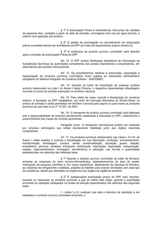 § 1o A Autorização Prévia é intransferível, terá prazo de validade
de sessenta dias, contados a partir da data de emissão, prorrogável uma vez por igual período, e
cobrirá uma operação por produto.
o

§ 2 O pedido de prorrogação ou cancelamento de autorização
prévia concedida deverá ser formalizado ao DPF por meio de requerimento próprio (Anexo X).
§ 3o O embarque de produto químico controlado será liberado
após a emissão da Autorização Prévia do DPF.
Art. 12. O DPF emitirá Notificação Multilateral de Informação de
Substâncias Químicas às autoridades competentes dos países importadores e exportadores, em
observância aos acordos internacionais.
Art. 13. Os procedimentos relativos à importação, exportação e
reexportação de produtos químicos controlados ficam sujeitos ao tratamento administrativo
obrigatório do Sistema Integrado de Comércio Exterior - SISCOMEX.
Art. 14. Quando se tratar de importação de qualquer produto
químico relacionado na Lista I do Anexo I desta Portaria, o respectivo desembaraço alfandegário
ocorrerá no ponto de entrada autorizado no território nacional.
Art. 15. Para efeito de maior controle e fiscalização do comércio
exterior, é facultado ao DPF estabelecer, por meio de Instrução Normativa do Diretor-Geral, os
pontos de entrada e saída permitidos em território nacional para alguns ou para todos os produtos
químicos de que trata a Lei no 10.357, de 2001.
Art. 16. O transporte de produto químico controlado será efetuado
sob a responsabilidade de empresa devidamente cadastrada e licenciada no DPF, cabendo-lhe o
preenchimento dos mapas de controle pertinentes.
Parágrafo único. O transporte internacional poderá ser realizado
por empresa estrangeira que esteja devidamente habilitada junto aos órgãos nacionais
competentes.
Art. 17. Os produtos químicos relacionados nas Listas I, II e III do
Anexo I estão sujeitos a controle e fiscalização em sua fabricação, produção, armazenamento,
transformação, embalagem, compra, venda, comercialização, aquisição, posse, doação,
empréstimo, permuta, remessa, transporte, distribuição, importação, exportação, reexportação,
cessão, reaproveitamento, reciclagem, transferência e utilização, nas formas e quantidades
estabelecidas nos adendos das referidas listas.
o

§ 1 Quando o produto químico controlado se tratar de fármaco,
somente as empresas do ramo químico-farmacêutico, estabelecimentos da área de saúde,
instituições de pesquisa científica e, em casos específicos, dependendo da natureza do fármaco,
as indústrias de refrigerantes e bebidas, poderão se habilitar para exercer atividades com esse tipo
de substância, desde que atendidas as exigências dos órgãos de vigilância sanitária.
o

§ 2 É indispensável autorização prévia do DPF para importar,
exportar ou reexportar os produtos químicos a que se refere este artigo, quando a quantidade
envolvida na operação ultrapassar os limites de isenção especificados nos adendos das seguintes
listas:
I - Listas I e II, qualquer que seja a natureza da operação a ser
realizada e o produto químico controlado envolvido; e

 