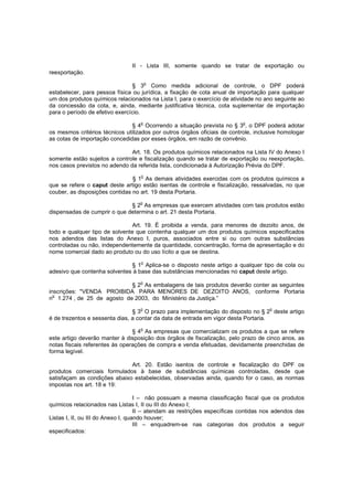 II - Lista III, somente quando se tratar de exportação ou
reexportação.
o

§ 3 Como medida adicional de controle, o DPF poderá
estabelecer, para pessoa física ou jurídica, a fixação de cota anual de importação para qualquer
um dos produtos químicos relacionados na Lista I, para o exercício de atividade no ano seguinte ao
da concessão da cota, e, ainda, mediante justificativa técnica, cota suplementar de importação
para o período de efetivo exercício.
§ 4o Ocorrendo a situação prevista no § 3o, o DPF poderá adotar
os mesmos critérios técnicos utilizados por outros órgãos oficiais de controle, inclusive homologar
as cotas de importação concedidas por esses órgãos, em razão de convênio.
Art. 18. Os produtos químicos relacionados na Lista IV do Anexo I
somente estão sujeitos a controle e fiscalização quando se tratar de exportação ou reexportação,
nos casos previstos no adendo da referida lista, condicionada à Autorização Prévia do DPF.
o

§ 1 As demais atividades exercidas com os produtos químicos a
que se refere o caput deste artigo estão isentas de controle e fiscalização, ressalvadas, no que
couber, as disposições contidas no art. 19 desta Portaria.
o

§ 2 As empresas que exercem atividades com tais produtos estão
dispensadas de cumprir o que determina o art. 21 desta Portaria.
Art. 19. É proibida a venda, para menores de dezoito anos, de
todo e qualquer tipo de solvente que contenha qualquer um dos produtos químicos especificados
nos adendos das listas do Anexo I, puros, associados entre si ou com outras substâncias
controladas ou não, independentemente da quantidade, concentração, forma de apresentação e do
nome comercial dado ao produto ou do uso lícito a que se destina.
o

§ 1 Aplica-se o disposto neste artigo a qualquer tipo de cola ou
adesivo que contenha solventes à base das substâncias mencionadas no caput deste artigo.
o

§ 2 As embalagens de tais produtos deverão conter as seguintes
inscrições: "VENDA PROIBIDA PARA MENORES DE DEZOITO ANOS, conforme Portaria
o
n 1.274 , de 25 de agosto de 2003, do Ministério da Justiça.”
o

o

§ 3 O prazo para implementação do disposto no § 2 deste artigo
é de trezentos e sessenta dias, a contar da data de entrada em vigor desta Portaria.
o

§ 4 As empresas que comercializam os produtos a que se refere
este artigo deverão manter à disposição dos órgãos de fiscalização, pelo prazo de cinco anos, as
notas fiscais referentes às operações de compra e venda efetuadas, devidamente preenchidas de
forma legível.
Art. 20. Estão isentos de controle e fiscalização do DPF os
produtos comerciais formulados à base de substâncias químicas controladas, desde que
satisfaçam as condições abaixo estabelecidas, observadas ainda, quando for o caso, as normas
impostas nos art. 18 e 19:
I – não possuam a mesma classificação fiscal que os produtos
químicos relacionados nas Listas I, II ou III do Anexo I;
II – atendam as restrições específicas contidas nos adendos das
Listas I, II, ou III do Anexo I, quando houver;
III – enquadrem-se nas categorias dos produtos a seguir
especificados:

 