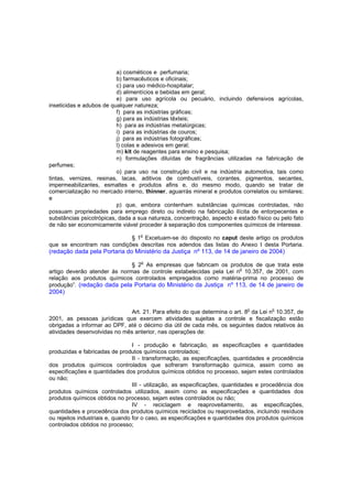 a) cosméticos e perfumaria;
b) farmacêuticos e oficinais;
c) para uso médico-hospitalar;
d) alimentícios e bebidas em geral;
e) para uso agrícola ou pecuário, incluindo defensivos agrícolas,
inseticidas e adubos de qualquer natureza;
f) para as indústrias gráficas;
g) para as indústrias têxteis;
h) para as indústrias metalúrgicas;
i) para as indústrias de couros;
j) para as indústrias fotográficas;
l) colas e adesivos em geral;
m) kit de reagentes para ensino e pesquisa;
n) formulações diluídas de fragrâncias utilizadas na fabricação de
perfumes;
o) para uso na construção civil e na indústria automotiva, tais como
tintas, vernizes, resinas, lacas, aditivos de combustíveis, corantes, pigmentos, secantes,
impermeabilizantes, esmaltes e produtos afins e, do mesmo modo, quando se tratar de
comercialização no mercado interno, thinner, aguarrás mineral e produtos correlatos ou similares;
e
p) que, embora contenham substâncias químicas controladas, não
possuam propriedades para emprego direto ou indireto na fabricação ilícita de entorpecentes e
substâncias psicotrópicas, dada a sua natureza, concentração, aspecto e estado físico ou pelo fato
de não ser economicamente viável proceder à separação dos componentes químicos de interesse.
o

§ 1 Excetuam-se do disposto no caput deste artigo os produtos
que se encontram nas condições descritas nos adendos das listas do Anexo I desta Portaria.

(redação dada pela Portaria do Ministério da Justiça nº 113, de 14 de janeiro de 2004)
§ 2o As empresas que fabricam os produtos de que trata este
o
artigo deverão atender às normas de controle estabelecidas pela Lei n 10.357, de 2001, com
relação aos produtos químicos controlados empregados como matéria-prima no processo de
produção”. (redação dada pela Portaria do Ministério da Justiça nº 113, de 14 de janeiro de

2004)
Art. 21. Para efeito do que determina o art. 8o da Lei no 10.357, de
2001, as pessoas jurídicas que exercem atividades sujeitas a controle e fiscalização estão
obrigadas a informar ao DPF, até o décimo dia útil de cada mês, os seguintes dados relativos às
atividades desenvolvidas no mês anterior, nas operações de:
I - produção e fabricação, as especificações e quantidades
produzidas e fabricadas de produtos químicos controlados;
II - transformação, as especificações, quantidades e procedência
dos produtos químicos controlados que sofreram transformação química, assim como as
especificações e quantidades dos produtos químicos obtidos no processo, sejam estes controlados
ou não;
III - utilização, as especificações, quantidades e procedência dos
produtos químicos controlados utilizados, assim como as especificações e quantidades dos
produtos químicos obtidos no processo, sejam estes controlados ou não;
IV - reciclagem e reaproveitamento, as especificações,
quantidades e procedência dos produtos químicos reciclados ou reaproveitados, incluindo resíduos
ou rejeitos industriais e, quando for o caso, as especificações e quantidades dos produtos químicos
controlados obtidos no processo;

 