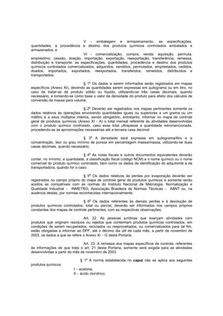 V - embalagem e armazenamento, as especificações,
quantidades, a procedência e destino dos produtos químicos controlados embalados e
armazenados; e
VI - comercialização, compra, venda, aquisição, permuta,
empréstimo, cessão, doação, importação, exportação, reexportação, transferência, remessa,
distribuição e transporte, as especificações, quantidades, procedência e destino dos produtos
químicos controlados comercializados, adquiridos, vendidos, permutados, emprestados, cedidos,
doados, importados, exportados, reexportados, transferidos, remetidos, distribuídos e
transportados.
o

§ 1 Os dados a serem informados serão registrados em mapas
específicos (Anexo XI), devendo as quantidades serem expressas em quilograma ou em litro, no
caso de tratar-se de produto sólido ou líquido, utilizando-se três casas decimais, quando
necessário, e tomando-se como base o valor da densidade do produto para efeito dos cálculos de
conversão de massa para volume.
§ 2o Deverão ser registrados nos mapas pertinentes somente os
dados relativos às operações envolvendo quantidades iguais ou superiores a um grama ou um
mililitro e a seus múltiplos inteiros, sendo obrigatório, entretanto, informar no mapa de controle
geral de produtos químicos (Anexo XI - A) o total mensal referente às atividades desenvolvidas
com o produto químico controlado, caso esse total ultrapasse a quantidade retromencionada,
procedendo-se às aproximações necessárias até a terceira casa decimal.
§ 3o A densidade será expressa em quilograma/litro e a
concentração, teor ou grau mínimo de pureza em percentagem massa/massa, utilizando-se duas
casas decimais, quando necessário.
§ 4o As notas fiscais e outros documentos equivalentes deverão
conter, no mínimo, a quantidade, a classificação fiscal (código NCM) e o nome químico ou o nome
comercial do produto químico controlado, bem como os dados de identificação do adquirente e da
transportadora, quando for o caso.
§ 5o Os dados relativos às perdas por evaporação deverão ser
registrados no campo próprio do mapa de controle geral de produtos químicos e somente serão
aceitos se compatíveis com as normas do Instituto Nacional de Metrologia, Normalização e
Qualidade Industrial − INMETRO, Associação Brasileira de Normas Técnicas − ABNT ou, na
ausência destas, por normas reconhecidas internacionalmente.
o

§ 6 Os dados referentes às demais perdas e à devolução de
produtos químicos controlados, total ou parcial, deverão ser informados nos campos próprios
constantes dos mapas de controle pertinentes, com as respectivas observações.
Art. 22. As pessoas jurídicas que exerçam atividades com
produtos que originam resíduos ou rejeitos que contenham produtos químicos controlados, em
condições de serem recuperados, reciclados ou reaproveitados, ou comercializados para tal fim,
estão obrigadas a informar ao DPF, até o décimo dia útil de cada mês, a partir de novembro de
2003, os dados a que se refere o Anexo XI − G desta Portaria.
Art. 23. A remessa dos mapas específicos de controle, referentes
às informações de que trata o art. 21 desta Portaria, somente será exigida para as atividades
desenvolvidas a partir do mês de novembro de 2003.
§ 1o A norma estabelecida no caput não se aplica aos seguintes
produtos químicos:
I − acetona;
II − ácido clorídrico;

 