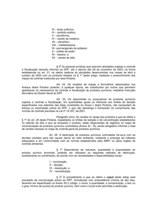 III − ácido sulfúrico;
IV – anidrido acético;
V − clorofórmio;
VI − cloreto de metileno;
VII − eteretílico;
VIII − metiletilcetona;
IX− permanganato de potássio;
X − sulfato de sódio;
XI − tolueno; e
XII − cloreto de etila.
o

§ 2 As pessoas jurídicas que exercem atividades sujeitas a controle
e fiscalização deverão informar ao DPF, até o décimo dia útil de novembro de 2003, na forma
estabelecida no art. 21, os dados relativos às atividades desenvolvidas nos meses de abril a
outubro de 2003 com os produtos listados no § 1º deste artigo, mediante o preenchimento dos
mapas de controle instituídos por esta Portaria.
Art. 24. Os modelos de mapas e formulários relacionados nos
Anexos desta Portaria poderão, a qualquer época, ser substituídos por outros que permitam
aperfeiçoar os mecanismos de controle e fiscalização de produtos químicos, mediante Instrução
Normativa do Diretor-Geral do DPF.
Art. 25. Os adquirentes ou possuidores de produtos químicos
sujeitos a controle e fiscalização, em quantidades iguais ou inferiores aos limites de isenção
especificados nos adendos das listas constantes do Anexo I desta Portaria, não necessitam de
licença ou autorização prévia do DPF, o que não desobriga o fornecedor do cumprimento das
o
normas de controle previstas na Lei n 10.357, de 2001.
Parágrafo único. As vendas no varejo dos produtos a que se refere o
o
§ 1 do art. 20 desta Portaria, respeitados os limites de isenção e de concentração estabelecidos
no adendo da lista a que se enquadra o produto, estão dispensadas de registros no mapa de
movimentação de produtos químicos controlados (Anexo XI − B), sendo obrigatório informar o total
de vendas mensais no mapa de controle geral de produtos químicos.
Art. 26. A destruição de produtos químicos controlados far-se-á com as
devidas cautelas para não causar danos ao meio ambiente, mediante o emprego de métodos
adequados e em conformidade com as normas estabelecidas pela ABNT ou pelos órgãos de
controle ambiental.
§ 1o Dependendo da natureza, quantidade e propriedades do
produto químico envolvido, poderão ser utilizados os seguintes métodos de destruição,
isoladamente ou combinados, de acordo com as necessidades e disponibilidades locais:
I − incineração;
II − diluição;
III − dissolução; e
IV − neutralização;
o

§ 2 O procedimento a que se refere o caput deste artigo será
precedido de comunicação prévia ao DPF, formalizada com antecedência mínima de dez dias,
devendo ser especificado no Anexo XII o código, o nome, a quantidade, a concentração, o teor ou
o grau mínimo de pureza do produto químico, bem como o local onde será feita a destruição.

 