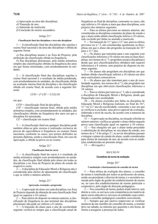 7118                                                             Diário da República, 1.ª série — N.º 192 — 4 de Outubro de 2007

  c) Aprovação na área não disciplinar;                              frequência ou final de disciplina, consoante os casos, não
  d) Transição de ano;                                               seja inferior a 10 valores a mais que duas disciplinas, sem
  e) Admissão de matrícula;                                          prejuízo dos números seguintes.
  f) Conclusão do ensino secundário.                                    4 — Para os efeitos previstos no número anterior, são
                                                                     consideradas as disciplinas constantes do plano de estudo a
                          Artigo 21.º                                que o aluno tenha obtido classificação inferior a 10 valores,
    Classificação final das disciplinas e área não disciplinar
                                                                     sido excluído por faltas ou anulado a matrícula.
                                                                        5 — Na transição do 11.º para o 12.º ano, para os efeitos
  1 — A classificação final das disciplinas não sujeitas a           previstos no n.º 3, são consideradas igualmente as disci-
exame final nacional e da área não disciplinar é obtida da           plinas em que o aluno não progrediu na transição do 10.º
seguinte forma:                                                      para o 11.º ano.
   a) Nas disciplinas anuais e na Área de Projecto, pela                6 — Os alunos que transitam para o ano seguinte com
atribuição da classificação obtida na frequência;                    classificações inferiores a 10 valores em uma ou duas disci-
   b) Nas disciplinas plurianuais, pela média aritmética             plinas, nos termos do n.º 3, progridem nesta(s) disciplina(s)
simples das classificações obtidas na frequência dos anos            desde que a(s) classificação(ões) obtida(s) não seja(m)
em que foram ministradas, com arredondamento às uni-                 inferior(es) a 8 valores, sem prejuízo do disposto no nú-
dades.                                                               mero seguinte.
                                                                        7 — Os alunos não progridem em disciplinas em que
   2 — A classificação final das disciplinas sujeitas a              tenham obtido classificação inferior a 10 valores em dois
exame final nacional é o resultado da média ponderada,               anos curriculares consecutivos.
com arredondamento às unidades, da classificação obtida                 8 — Os alunos que não transitam para o ano de esco-
na avaliação interna final da disciplina e da classificação          laridade seguinte, nos termos do n.º 3, não progridem nas
obtida em exame final, de acordo com a seguinte fór-                 disciplinas em que obtiverem classificações inferiores a
mula:                                                                10 valores.
                                                                        9 — Para os efeitos previstos no n.º 3, não é considerada
                 CFD = (7 CIF + 3 CE)/10                             a disciplina de Educação Moral e Religiosa, desde que
                                                                     frequentada com assiduidade.
em que:                                                                 10 — Os alunos excluídos por faltas na disciplina de
   CFD = classificação final da disciplina;                          Educação Moral e Religiosa realizam, no final do 10.º,
   CIF = classificação interna final, obtida pela média              11.º ou 12.º ano de escolaridade, consoante o ano em que
aritmética simples, com arredondamento às unidades, das              se verificou a exclusão, uma prova especial de avaliação,
classificações obtidas na frequência dos anos em que a               elaborada a nível de escola, de acordo com a natureza da
disciplina foi ministrada;                                           disciplina.
   CE = classificação em exame final.                                   11 — A aprovação na disciplina, na situação referida no
                                                                     número anterior, verifica-se quando o aluno obtém naquela
   3 — A classificação final em qualquer disciplina pode             prova uma classificação igual ou superior a 10 valores.
também obter-se pelo recurso à realização exclusiva de                  12 — Nas situações em que o aluno tenha procedido
provas de equivalência à frequência ou exames finais                 a substituição de disciplinas no seu plano de estudo, nos
nacionais, conforme os casos, nos termos definidos no                termos do n.º 4 do artigo 3.º, as novas disciplinas passam
presente diploma, sendo a classificação final, em caso de            a integrar o plano de estudo do aluno, sendo consideradas
aprovação, a obtida na prova ou no exame.                            para efeitos de transição de ano, de acordo com as condi-
                                                                     ções estabelecidas no presente artigo.
                          Artigo 22.º                                   13 — (Revogado.)
                  Classificação final de curso
                                                                                             SECÇÃO IV
   1 — A classificação final do curso é o resultado da
média aritmética simples com arredondamento às unida-                              Conselhos de turma de avaliação
des, da classificação final obtida pelo aluno em todas as
disciplinas e na Área de Projecto do plano de estudo do                                      Artigo 24.º
respectivo curso.                                                          Constituição e funcionamento do conselho de turma
   2 — A disciplina de Educação Moral e Religiosa não é
considerada para efeitos de apuramento da classificação                 1 — Para efeitos de avaliação dos alunos, o conselho
a que se refere o número anterior.                                   de turma é constituído por todos os professores da turma,
                                                                     sendo seu presidente o director de turma, e o secretário no-
                          Artigo 23.º                                meado pelo órgão de gestão do estabelecimento de ensino
                                                                     ou, no caso dos estabelecimentos de ensino particular e
              Aprovação, transição e progressão
                                                                     cooperativo, pelo órgão de direcção pedagógica.
   1 — A aprovação do aluno em cada disciplina e na Área                2 — Nos conselhos de turma, podem ainda intervir, sem
de Projecto depende da obtenção de uma classificação final           direito a voto, os serviços com competência em matéria de
igual ou superior a 10 valores.                                      apoio sócio-educativo e serviços ou entidades cuja contri-
   2 — Para efeitos do disposto no número anterior, a clas-          buição o conselho pedagógico considere conveniente.
sificação de frequência no ano terminal das disciplinas                 3 — Sempre que por motivo imprevisto se verificar
plurianuais não pode ser inferior a 8 valores.                       ausência de um membro do conselho de turma, a reunião
   3 — A transição do aluno para o ano de escolaridade               deve ser adiada, no máximo por quarenta e oito horas, de
seguinte verifica-se sempre que a classificação anual de             forma a assegurar a presença de todos.
 