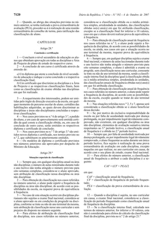 7120                                                      Diário da República, 1.ª série — N.º 192 — 4 de Outubro de 2007

   2 — Quando, ao abrigo das situações previstas no nú-       considera-se a classificação obtida ou a média aritmé-
mero anterior, se tenha realizado a prova extraordinária de   tica simples, arredondada às unidades, das classificações
avaliação (PEA), proceder-se-á à realização de uma reunião    obtidas no(s) ano(s) em que foi atribuída classificação,
extraordinária do conselho de turma, para ratificação das     excepto se a classificação final for inferior a 10 valores,
classificações do aluno.                                      caso em que o aluno deverá realizar prova de equivalência
                                                              à frequência.
                                                                 5 — Para obtenção de classificação anual de frequência
                      CAPÍTULO III                            nos casos referidos no n.º 3, o aluno pode repetir a fre-
                                                              quência da disciplina, de acordo com as possibilidades da
                         Artigo 28.º                          escola, ou ainda, nos casos em que a situação ocorra no
                   Conclusão e certificação                   ano terminal da mesma, requerer prova de equivalência
                                                              à frequência.
   1 — Concluem o nível secundário de educação os alu-           6 — Sempre que, em qualquer disciplina sujeita a exame
nos que obtenham aprovação em todas as disciplinas e Área     final nacional, o número de aulas leccionadas durante todo
de Projecto do plano de estudo do respectivo curso.           o ano lectivo não tenha atingido o número previsto para
   2 — A conclusão de um curso é certificada através da       oito semanas completas, o aluno é admitido a exame ou
emissão de:                                                   progride, sem classificação nesse ano curricular, consoante
   a) Um diploma que ateste a conclusão do nível secundá-     se trate ou não de ano terminal da mesma, sendo a classifi-
rio de educação e indique o curso concluído e a respectiva    cação interna final da disciplina igual à classificação obtida
classificação final;                                          ou à média aritmética simples, arredondada às unidades,
   b) Um certificado que discrimine as disciplinas e a Área   das classificações anuais de frequência obtidas no(s) ano(s)
de Projecto e as respectivas classificações finais, bem       em que foi atribuída classificação.
como as classificações de exame obtidas nas disciplinas          7 — Para obtenção de classificação anual de frequência
em que foi realizado.                                         nos casos referidos no número anterior, o aluno pode repetir
                                                              a frequência da disciplina, de acordo com as possibilida-
   3 — A requerimento dos interessados, podem ser emi-        des da escola, excepto quando se tratar do ano terminal
tidas pelo órgão de direcção executiva da escola, em qual-    da mesma.
quer momento do percurso escolar do aluno, certidões das         8 — Nas situações referidas nos n.os 2, 5 e 7, apenas será
habilitações adquiridas, as quais devem discriminar as        considerada a classificação obtida se o aluno beneficiar
disciplinas e áreas não disciplinares concluídas e respec-    dessa decisão.
tivas classificações.                                            9 — Se, por motivo da exclusiva responsabilidade da
   4 — Nos casos previstos no n.º 6 do artigo 3.º, a pedido   escola ou por falta de assiduidade motivada por doença
do aluno, e em caso de aproveitamento será emitida certi-     prolongada, ou por impedimento legal devidamente com-
dão da qual conste a classificação obtida, ou, em caso de     provado, não existirem, em qualquer disciplina ou área
conclusão de outro curso, serão emitidos os respectivos       não disciplinar, elementos de avaliação sumativa interna
diploma e certificado de conclusão.                           respeitantes ao 3.º período lectivo, a classificação anual
   5 — Nos casos previstos no n.º 7 do artigo 3.º são emi-    de frequência é a obtida no 2.º período lectivo.
tidos novos diploma e certificado, nos termos previsto no        10 — Sempre que, por falta de assiduidade motivada por
n.º 2, que substituem os anteriormente emitidos.              doença prolongada, ou por impedimento legal devidamente
   6 — Os modelos de diploma e certificado previstos          comprovado, o aluno frequentar as aulas durante um único
nos números anteriores são aprovados por despacho do          período lectivo, fica sujeito à realização de uma prova
Ministro da Educação.                                         extraordinária de avaliação em cada disciplina, excepto
                                                              naquelas em que realizar, no ano curricular em causa, de
                         Artigo 29.º                          acordo com o seu plano de estudo, exame final nacional.
                                                                 11 — Para efeitos do número anterior, a classificação
              Situações especiais de classificação
                                                              anual de frequência a atribuir a cada disciplina é a se-
   1 — Sempre que, em qualquer disciplina anual ou área       guinte:
não disciplinar, o número de aulas ministradas durante todo                      CAF = (CF + PEA)/2
o ano lectivo não tenha atingido o número previsto para
oito semanas completas, considera-se o aluno aprovado,        em que:
sem atribuição de classificação nessa disciplina ou área
não disciplinar.                                                 CAF = classificação anual de frequência;
   2 — Para obtenção de classificação nos casos referidos        CF = classificação de frequência do período frequen-
no número anterior, o aluno pode repetir a frequência da      tado;
disciplina ou área não disciplinar, de acordo com as pos-        PEA = classificação da prova extraordinária de ava-
sibilidades da escola, ou requerer prova de equivalência      liação.
à frequência.
   3 — No caso de esta situação ocorrer em disciplinas plu-      12 — Quando a disciplina é sujeita, no ano curricular
rianuais não sujeitas a exame final nacional, considera-se    em causa, a exame final nacional, considera-se a classi-
o aluno aprovado ou em condições de progredir na disci-       ficação do período frequentado como classificação anual
plina, conforme se trate ou não de ano terminal da mesma,     de frequência da disciplina.
sem atribuição de classificação nesse ano curricular e sem       13 — Se a classificação interna final, calculada nos
prejuízo do disposto no número seguinte.                      termos do número anterior, for inferior a 10 valores, esta
   4 — Para efeitos de atribuição de classificação final      não é considerada para efeitos do cálculo da classificação
de disciplina, nos casos referidos no número anterior,        final da disciplina, prevista no n.º 2 do artigo 21.º
 