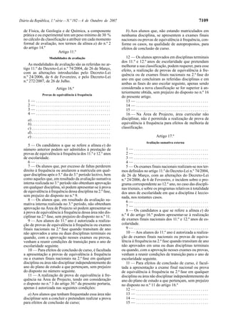 Diário da República, 1.ª série — N.º 192 — 4 de Outubro de 2007                                                                                               7109

  de Física, de Geologia e de Química, a componente                                        b) Aos alunos que, não estando matriculados em
  prática e ou experimental tem um peso mínimo de 30 %                                  nenhuma disciplina, se apresentem a exames finais
  no cálculo da classificação a atribuir em cada momento                                nacionais ou provas de equivalência à frequência, con-
  formal de avaliação, nos termos da alínea a) do n.º 2                                 forme os casos, na qualidade de autopropostos, para
  do artigo 14.º                                                                        efeitos de conclusão de curso.
                         Artigo 11.º
                         Modalidades de avaliação                                          12 — Os alunos aprovados em disciplinas terminais
                                                                                        dos 11.º e 12.º anos de escolaridade que pretendam
     As modalidades de avaliação são as referidas no ar-                                melhorar a sua classificação, podem requerer, para esse
  tigo 11.º do Decreto-Lei n.º 74/2004, de 26 de Março,                                 efeito, a realização de provas de equivalência à fre-
  com as alterações introduzidas pelo Decreto-Lei
                                                                                        quência ou de exames finais nacionais na 2.ª fase do
  n.º 24/2006, de 6 de Fevereiro, e pelo Decreto-Lei
  n.º 272/2007, de 26 de Julho.                                                         ano em que concluíram as referidas disciplinas e em
                                                                                        ambas as fases do ano escolar seguinte, apenas sendo
                                Artigo 16.º                                             considerada a nova classificação se for superior à an-
                                                                                        teriormente obtida, sem prejuízo do disposto no n.º 16
                  Provas de equivalência à frequência
                                                                                        do presente artigo.
     1—      .....................................                                         13 — . . . . . . . . . . . . . . . . . . . . . . . . . . . . . . . . . . . .
     2—      .....................................                                         14 — . . . . . . . . . . . . . . . . . . . . . . . . . . . . . . . . . . . .
     3—      .....................................                                         15 — . . . . . . . . . . . . . . . . . . . . . . . . . . . . . . . . . . . .
     4—      .....................................                                         16 — Na Área de Projecto, área curricular não
     a) . . . . . . . . . . . . . . . . . . . . . . . . . . . . . . . . . . . . . . .   disciplinar, não é permitida a realização de prova de
     b) . . . . . . . . . . . . . . . . . . . . . . . . . . . . . . . . . . . . . . .   equivalência à frequência para efeitos de melhoria de
     c) . . . . . . . . . . . . . . . . . . . . . . . . . . . . . . . . . . . . . . .   classificação.
     d) . . . . . . . . . . . . . . . . . . . . . . . . . . . . . . . . . . . . . . .
     e) . . . . . . . . . . . . . . . . . . . . . . . . . . . . . . . . . . . . . . .                                  Artigo 17.º
                                                                                                              Avaliação sumativa externa
     5 — Os candidatos a que se refere a alínea e) do
  número anterior podem ser admitidos à prestação de                                       1— .....................................
  provas de equivalência à frequência dos 11.º e 12.º anos                                 2— .....................................
  de escolaridade.                                                                         3— .....................................
     6— .....................................                                              4— .....................................
     7 — Os alunos que, por excesso de faltas perderem                                     5 — Os exames finais nacionais realizam-se nos ter-
  direito à frequência ou anularem a matrícula em qual-                                 mos definidos no artigo 11.º do Decreto-Lei n.º 74/2004,
  quer disciplina após o 5.º dia do 3.º período lectivo, bem                            de 26 de Março, com as alterações do Decreto-Lei
  como aqueles que, em resultado da avaliação sumativa                                  n.º 24/2006, de 6 de Fevereiro, e incidem sobre o pro-
  interna realizada no 3.º período não obtenham aprovação                               grama correspondente ao 12.º ano, no caso das discipli-
  em qualquer disciplina, só podem apresentar-se à prova                                nas trienais, e sobre os programas relativos à totalidade
  de equivalência à frequência dessa disciplina na 2.ª fase,                            dos anos de escolaridade em que a disciplina é leccio-
  sem prejuízo do disposto no n.º 9.                                                    nada, nos restantes casos.
     8 — Os alunos que, em resultado da avaliação su-                                      6— .....................................
  mativa interna realizada no 3.º período, não obtenham
                                                                                           7— .....................................
  aprovação na Área de Projecto só podem apresentar-se
  à prova de equivalência à frequência dessa área não dis-                                 8 — Os candidatos a que se refere a alínea e) do
  ciplinar na 2.ª fase, sem prejuízo do disposto no n.º 11.                             n.º 4 do artigo 16.º podem apresentar-se à realização
     9 — Aos alunos do 11.º ano é autorizada a realiza-                                 de exames finais nacionais dos 11.º e 12.º anos de es-
  ção de provas de equivalência à frequência ou exames                                  colaridade.
  finais nacionais na 2.ª fase quando transitam de ano                                     9— .....................................
  não aprovados a uma ou duas disciplinas terminais ou                                     10 — Aos alunos do 11.º ano é autorizada a realiza-
  quando, com a aprovação nesses exames ou provas,                                      ção de exames finais nacionais ou provas de equiva-
  venham a reunir condições de transição para o ano de                                  lência à frequência na 2.ª fase quando transitam de ano
  escolaridade seguinte.                                                                não aprovados em uma ou duas disciplinas terminais
     10 — Para efeitos de conclusão de curso, é facultada                               ou quando, com a aprovação nesses exames ou provas,
  a apresentação a provas de equivalência à frequência                                  venham a reunir condições de transição para o ano de
  ou a exames finais nacionais na 2.ª fase em qualquer                                  escolaridade seguinte.
  disciplina ou área não disciplinar independentemente do                                  11 — Para efeitos de conclusão de curso, é facul-
  ano do plano de estudo a que pertençam, sem prejuízo                                  tada a apresentação a exame final nacional ou prova
  do disposto no número seguinte.                                                       de equivalência à frequência na 2.ª fase em qualquer
     11 — A realização de prova de equivalência à fre-                                  disciplina ou área não disciplinar independentemente do
  quência na Área de Projecto, tendo em consideração                                    ano do plano de estudo a que pertençam, sem prejuízo
  o disposto no n.º 3 do artigo 30.º da presente portaria,                              no disposto no n.º 11 do artigo 16.º
  apenas é autorizada nas seguintes condições:                                             12 — . . . . . . . . . . . . . . . . . . . . . . . . . . . . . . . . . . . .
     a) Aos alunos que tenham frequentado essa área não                                    13 — . . . . . . . . . . . . . . . . . . . . . . . . . . . . . . . . . . . .
  disciplinar sem a concluir e pretendam realizar a prova                                  14 — . . . . . . . . . . . . . . . . . . . . . . . . . . . . . . . . . . . .
  para efeitos de conclusão de curso;                                                      15 — . . . . . . . . . . . . . . . . . . . . . . . . . . . . . . . . . . . .
 