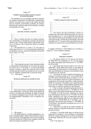 7110                                                                                   Diário da República, 1.ª série — N.º 192 — 4 de Outubro de 2007

                                 Artigo 18.º                                                    9— .....................................
         Candidatos com necessidades educativas especiais
                                                                                                10 — . . . . . . . . . . . . . . . . . . . . . . . . . . . . . . . . . . . .
                     de carácter permanente
                                                                                                                            Artigo 30.º
    Os candidatos com necessidades educativas especiais
 de carácter permanente, devidamente comprovadas,                                                       Condições especiais restrições de matrícula
 prestam em cada curso as provas de exame previstas                                              1— .....................................
 para os restantes examinandos, podendo, no entanto,                                             2— .....................................
 beneficiar de condições especiais de avaliação, ao abrigo                                       3— .....................................
 da legislação em vigor.                                                                         4— .....................................
                       Artigo 23.º                                                               5— .....................................
                  Aprovação, transição e progressão                                              6— .....................................
                                                                                                 7 — Aos alunos que não concluíram o ensino se-
    1— .....................................                                                  cundário por não terem obtido aprovação em uma ou
    2— .....................................                                                  duas disciplinas do 11.º ano é permitida, para além da
    3— .....................................                                                  renovação da matrícula nas disciplinas em que não obti-
    4 — Para os efeitos previstos no número anterior,                                         veram aprovação, a matrícula em disciplinas e área não
 são consideradas as disciplinas constantes do plano de                                       disciplinar do 12.º ano para efeitos de melhoria de clas-
 estudo a que o aluno tenha obtido classificação infe-                                        sificação, de acordo com as possibilidades da escola.»
 rior a 10 valores, sido excluído por faltas ou anulado
 a matrícula.                                                                                                              Artigo 2.º
    5 — Na transição do 11.º para o 12.º ano, para os
 efeitos previstos no n.º 3, são consideradas igualmente                                      É aditado à Portaria n.º 550-D/2004, de 21 de Maio, o
 as disciplinas em que o aluno não progrediu na transição                                  artigo 32.º, com a seguinte redacção:
 do 10.º para o 11.º ano.
    6— .....................................                                                                               «Artigo 32.º
    7— .....................................                                                                         Disposições transitórias
    8— .....................................
    9— .....................................                                                     1 — Os alunos retidos no 10.º ano no ano lectivo
    10 — . . . . . . . . . . . . . . . . . . . . . . . . . . . . . . . . . . . .              de 2006-2007 são integrados no 10.º ano nos planos
    11 — . . . . . . . . . . . . . . . . . . . . . . . . . . . . . . . . . . . .              de estudo reajustados pelo Decreto-Lei n.º 272/2007,
    12 — Nas situações em que o aluno tenha procedido                                         de 26 de Julho.
 a substituições de disciplinas no seu plano de estudo,                                          2 — Aos alunos que ficaram retidos no 10.º ano, em
 nos termos do n.º 4 do artigo 3.º, as novas disciplinas                                      2006-2007, tendo obtido aprovação na disciplina de
 passam a integrar o plano de estudo do aluno, sendo                                          Tecnologias da Informação e Comunicação, é facul-
 consideradas para efeitos de transição de ano, de acordo                                     tada a possibilidade de considerar essa disciplina como
 com as condições estabelecidas no presente artigo.                                           complemento de currículo.
    13 — (Revogado.)                                                                             3 — Aos alunos do curso científico-humanístico de
                             Artigo 26.º                                                      Línguas e Literaturas retidos no 10.º ano em 2006-2007,
                                                                                              que obtiveram classificação igual ou superior a 10 va-
           Revisão das deliberações do conselho de turma                                      lores na disciplina trienal de Língua Estrangeira, da
    1— .....................................                                                  componente de formação específica, é dada a possibi-
    2— .....................................                                                  lidade de considerar a disciplina como opção bienal do
    3— .....................................                                                  novo curso de Línguas e Humanidades, podendo ainda
    4— .....................................                                                  matricular-se nela para melhoria de classificação.
    5— .....................................                                                     4 — Para os alunos abrangidos pelos planos de es-
    6 — Nos casos em que o conselho de turma mantenha                                         tudo criados pelo Decreto-Lei n.º 74/2004, de 26 de
 a sua deliberação, o processo aberto pelo pedido de                                          Março, com as alterações introduzidas pelo Decreto-Lei
 revisão é enviado pelo presidente do órgão de gestão                                         n.º 24/2006, de 6 de Fevereiro, anteriores às altera-
 ao conselho pedagógico para decisão final, que deve                                          ções definidas pelo Decreto-Lei n.º 272/2007, de 26 de
 ser fundamentada, instruindo-o com os seguintes do-                                          Julho, mantêm-se em vigor as disposições que lhes
 cumentos:                                                                                    sejam especificamente aplicáveis na redacção inicial
                                                                                              da Portaria n.º 550-D/2004, de 21 de Maio, com as
    a) . . . . . . . . . . . . . . . . . . . . . . . . . . . . . . . . . . . . . . .
    b) . . . . . . . . . . . . . . . . . . . . . . . . . . . . . . . . . . . . . . .          alterações introduzidas pela Portaria n.º 259/2006, de
    c) . . . . . . . . . . . . . . . . . . . . . . . . . . . . . . . . . . . . . . .          14 de Março, sem prejuízo do disposto nos n.os 5 e 6
    d) . . . . . . . . . . . . . . . . . . . . . . . . . . . . . . . . . . . . . . .          do presente artigo.
    e) . . . . . . . . . . . . . . . . . . . . . . . . . . . . . . . . . . . . . . .             5 — Aplicam-se aos planos de estudo referidos no
    f) . . . . . . . . . . . . . . . . . . . . . . . . . . . . . . . . . . . . . . .          número anterior as seguintes disposições constantes da
                                                                                              presente portaria:
   7 — (Revogado.)                                                                               a) Artigo 2.º, havendo ainda lugar ao reforço de um
   8 — Da deliberação do conselho pedagógico e res-                                           segmento de quarenta e cinco minutos na disciplina
 pectiva fundamentação é dado conhecimento ao interes-                                        bienal de Língua Estrangeira II ou III da componente
 sado, através de carta registada com aviso de recepção,                                      de formação específica do curso de Línguas e Litera-
 no prazo máximo de 30 dias úteis contados a partir da                                        turas;
 data da recepção do pedido de revisão.                                                          b) N.º 2 do artigo 4.º;
 