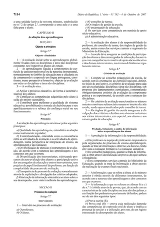 7114                                                        Diário da República, 1.ª série — N.º 192 — 4 de Outubro de 2007

a uma unidade lectiva de noventa minutos, estabelecido            c) O conselho de turma;
no n.º 2 do artigo 2.º, corresponde a uma aula e a uma            d) Os órgãos de gestão da escola;
falta para o aluno.                                               e) O encarregado de educação;
                                                                  f) Os serviços com competência em matéria de apoio
                      CAPÍTULO II                               sócio-educativo;
              Avaliação das aprendizagens                         g) A administração educativa.
                         SECÇÃO I                                  2 — A avaliação dos alunos é da responsabilidade do
                     Objecto e princípios                       professor, do conselho de turma, dos órgãos de gestão da
                                                                escola, assim como dos serviços centrais e regionais do
                         Artigo 5.º                             Ministério da Educação.
                    Objecto e finalidades                          3 — A escola deve assegurar as condições de participa-
                                                                ção dos alunos e dos encarregados de educação, dos servi-
   1 — A avaliação incide sobre as aprendizagens global-        ços com competência em matéria de apoio sócio-educativo
mente fixadas para as disciplinas e área não disciplinar        e dos demais intervenientes, nos termos definidos no regu-
constantes nos respectivos planos de estudo.                    lamento interno.
   2 — As aprendizagens ligadas a componentes do cur-                                   Artigo 8.º
rículo de carácter transversal ou de natureza instrumental,
                                                                                    Critérios de avaliação
nomeadamente no âmbito da educação para a cidadania ou
da compreensão e expressão em língua portuguesa, cons-             1 — Compete ao conselho pedagógico da escola, de
tituem, numa perspectiva formativa, objecto de avaliação        acordo com as orientações do currículo nacional, definir,
em todas as disciplinas e área não disciplinar.                 no início do ano lectivo, os critérios de avaliação para cada
   3 — A avaliação visa:                                        ano de escolaridade, disciplina e área não disciplinar, sob
   a) Apoiar o processo educativo, de forma a sustentar o       proposta dos departamentos curriculares, contemplando
sucesso dos alunos;                                             obrigatoriamente critérios de avaliação da componente
   b) Certificar as competências adquiridas pelo aluno à        prática e ou experimental, de acordo com a natureza das
saída do ensino secundário;                                     disciplinas.
   c) Contribuir para melhorar a qualidade do sistema              2 — Os critérios de avaliação mencionados no número
educativo, possibilitando a tomada de decisões para o seu       anterior constituem referenciais comuns no interior de cada
aperfeiçoamento e o reforço da confiança social no seu          escola, sendo operacionalizados pelo conselho de turma.
funcionamento.                                                     3 — Os órgãos de gestão da escola asseguram a di-
                        Artigo 6.º                              vulgação dos critérios referidos nos números anteriores
                                                                aos vários intervenientes, em especial, aos alunos e aos
                          Princípios                            encarregados de educação.
   A avaliação das aprendizagens orienta-se pelos seguintes                              Artigo 9.º
princípios:
                                                                         Produção, tratamento e análise de informação
   a) Qualidade das aprendizagens, entendida a avaliação                      sobre as aprendizagens dos alunos
como instrumento regulador;
   b) Contextualização, entendida como a consistência              1 — A produção de informação é da responsabilidade:
entre as actividades de avaliação e as actividades de apren-       a) Do professor ou equipa de professores responsáveis
dizagem, numa perspectiva de integração do ensino, da           pela organização do processo de ensino-aprendizagem,
aprendizagem e da avaliação;                                    quando se trate de informação a obter no seu decurso, tendo
   c) Diversificação de técnicas e instrumentos de avalia-      em vista a avaliação formativa e a avaliação sumativa;
ção, de acordo com a natureza das aprendizagens e dos              b) Do conselho pedagógico, quando se trate de informa-
contextos em que ocorrem;                                       ção a obter através da realização de provas de equivalência
   d) Diversificação dos intervenientes, valorizando pro-       à frequência;
cessos de auto-avaliação dos alunos e a participação activa        c) Dos competentes serviços centrais do Ministério da
dos encarregados de educação e outros intervenientes, sem       Educação, quando se trate de informação a obter através
prejuízo do papel fundamental do professor, em função da        da realização de exames finais nacionais.
complexidade do processo de avaliação;
   e) Transparência do processo de avaliação, nomeadamente         2 — A informação a que se refere a alínea a) do número
através da explicitação e divulgação dos critérios adoptados;   anterior é obtida através de diferentes instrumentos, de
   f) Valorização da informação sistemática ao aluno sobre o    acordo com a natureza das aprendizagens e dos contextos
seu desempenho, com vista à melhoria das aprendizagens.         em que ocorrem.
                                                                   3 — A informação a que se referem as alíneas b) e c)
                        SECÇÃO II                               do n.º 1 é obtida através de provas, que, de acordo com as
                                                                características de cada disciplina ou área não disciplinar, e
                    Processo de avaliação
                                                                em função dos parâmetros previamente definidos, podem
                         Artigo 7.º                             ser de um dos seguintes tipos:
                        Intervenientes                             a) Prova escrita (E);
                                                                   b) Prova oral (O) — prova cuja realização depende
  1 — Intervêm no processo de avaliação:
                                                                das competências de expressão oral do aluno e implica a
  a) O professor;                                               presença de um júri e a utilização, por este, de um registo
  b) O aluno;                                                   estruturado do desempenho do aluno;
 