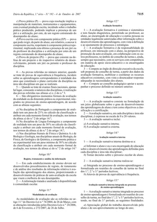 Diário da República, 1.ª série — N.º 192 — 4 de Outubro de 2007                                                             7115

   c) Prova prática (P) — prova cuja resolução implica a                                  Artigo 12.º
manipulação de materiais, instrumentos e equipamentos,                                 Avaliação formativa
com eventual produção escrita, incidindo sobre o trabalho
prático produzido, podendo implicar a presença de um                 1 — A avaliação formativa é contínua e sistemática
júri e a utilização, por este, de um registo estruturado do       e tem função diagnóstica, permitindo ao professor, ao
desempenho do aluno;                                              aluno, ao encarregado de educação e a outras pessoas ou
   d) Prova escrita com componente prática (EP) — prova           entidades legalmente autorizadas obter informação sobre o
que pode exigir, da parte do aluno, um relatório, a anexar à      desenvolvimento das aprendizagens, com vista à definição
componente escrita, respeitante à componente prática/expe-        e ao ajustamento de processos e estratégias.
rimental, implicando esta última a presença de um júri ou            2 — A avaliação formativa é da responsabilidade do
do professor da disciplina e a utilização por estes de um         professor, em interacção com o aluno, na perspectiva de
registo estruturado do desempenho do aluno;                       promoção da auto-avaliação, em colaboração com os ou-
   e) Prova de projecto (Pr) — prova que consiste na de-          tros professores, no âmbito do conselho de turma e, ainda,
fesa de um projecto e do respectivo relatório de desen-           sempre que necessário, com os serviços com competência
volvimento, perante um júri ou perante o professor da             em matéria de apoio sócio-educativo e os encarregados
disciplina.                                                       de educação.
                                                                     3 — Compete ao órgão de direcção executiva da escola,
   4 — As provas referidas no número anterior, quando             sob proposta do conselho de turma, a partir dos dados da
se trate de provas de equivalência à frequência, incidem          avaliação formativa, mobilizar e coordenar os recursos
sobre as aprendizagens correspondentes à totalidade dos           educativos existentes, com vista a desencadear respostas
anos que constituem o plano curricular da disciplina ou           adequadas às necessidades dos alunos.
área não disciplinar em que se realizam.                             4 — Compete ao conselho pedagógico apoiar e acom-
   5 — Quando se trate de exames finais nacionais, apenas         panhar o processo definido no número anterior.
há lugar, consoante a natureza das disciplinas, à realização
das provas referidas nas alíneas a) e c) do n.º 3.                                        Artigo 13.º
   6 — São obrigatórios momentos formais de avaliação                                  Avaliação sumativa
da oralidade ou da dimensão prática ou experimental, inte-
grados no processo de ensino-aprendizagem, de acordo                 1 — A avaliação sumativa consiste na formulação de
com as alíneas seguintes:                                         um juízo globalizante sobre o grau de desenvolvimento
                                                                  das aprendizagens do aluno e tem como objectivos a clas-
   a) Na disciplina de Português a componente de orali-           sificação e a certificação.
dade tem um peso de 25 % no cálculo da classificação a               2 — A avaliação sumativa, em cada disciplina e área não
atribuir em cada momento formal de avaliação, nos termos          disciplinar, é expressa na escala de 0 a 20 valores.
da alínea a) do n.º 2 do artigo 14.º;                                3 — A avaliação sumativa inclui:
   b) Na disciplina de Língua Estrangeira a componente
de oralidade tem um peso de 30 % no cálculo da classifi-            a) A avaliação sumativa interna;
cação a atribuir em cada momento formal de avaliação,               b) A avaliação sumativa externa.
nos termos da alínea a) do n.º 2 do artigo 14.º;
   c) Nas disciplinas bienais de Física e Química A e de                                  Artigo 14.º
Biologia e Geologia, nas disciplinas anuais de Biologia, de                         Avaliação sumativa interna
Física, de Geologia e de Química, a componente prática e
ou experimental tem um peso mínimo de 30 % no cálculo               1 — A avaliação sumativa interna destina-se a:
da classificação a atribuir em cada momento formal de               a) Informar o aluno e ou o seu encarregado de educação
avaliação, nos termos da alínea a) do n.º 2 do artigo 14.º        sobre o desenvolvimento das aprendizagens definidas para
                                                                  cada disciplina e área não disciplinar;
                        Artigo 10.º                                 b) Tomar decisões sobre o percurso escolar do aluno.
         Registo, tratamento e análise da informação
                                                                    2 — A avaliação sumativa interna realiza-se:
   1 — Em cada estabelecimento de ensino devem ser
desenvolvidos procedimentos de registo, de tratamento                a) Integrada no processo de ensino-aprendizagem e
e de análise dos resultados da informação relativa à ava-         formalizada em reuniões do conselho de turma no final
liação das aprendizagens dos alunos, proporcionando o             dos 1.º, 2.º e 3.º períodos lectivos;
desenvolvimento de práticas de auto-avaliação da escola              b) Através de provas de equivalência à frequência.
que visem a melhoria do seu desempenho.
   2 — A informação tratada e analisada é disponibilizada                                 Artigo 15.º
à comunidade escolar.                                                    Avaliação sumativa interna integrada no processo
                                                                                     de ensino-aprendizagem
                        Artigo 11.º                                  1 — A avaliação sumativa interna integrada no processo
                  Modalidades de avaliação                        de ensino-aprendizagem é formalizada em reuniões do con-
                                                                  selho de turma, no final dos 1.º, 2.º e 3.º períodos lectivos,
   As modalidades de avaliação são as referidas no ar-
                                                                  tendo, no final do 3.º período, as seguintes finalidades:
tigo 11.º do Decreto-Lei n.º 74/2004, de 26 de Março, com
as alterações introduzidas pelos Decretos-Leis n.os 24/2006,         a) Apreciação global do trabalho desenvolvido pelo
de 6 de Fevereiro, e 272/2007, de 26 de Julho.                    aluno e do seu aproveitamento ao longo do ano;
 