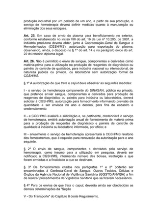 produção industrial por um período de um ano, a partir da sua produção, o
serviço de hemoterapia deverá definir medidas quanto à manutenção ou
eliminação dos seus estoques.
Art. 25. Em caso de envio do plasma para beneficiamento no exterior,
conforme estabelecido no inciso VIII do art. 16 da Lei nº 10.205, de 2001, a
indústria produtora deverá obter, junto à Coordenação-Geral de Sangue e
Hemoderivados (CGSH/MS), autorização para exportação do plasma,
observando, ainda, o disposto no § 1º do art. 14 e no parágrafo único do art.
22 do referido diploma legal.
Art. 26. Não é permitido o envio de sangue, componentes e derivados como
matéria-prima para a utilização na produção de reagentes de diagnóstico ou
painéis de controle de qualidade, para indústria nacional ou internacional, de
natureza pública ou privada, ou laboratório sem autorização formal da
CGSH/MS.
§ 1º A autorização de que trata o caput deve observar as seguintes medidas:
I - o serviço de hemoterapia componente do SINASAN, público ou privado,
que pretende enviar sangue, componentes e derivados para produção de
reagentes de diagnóstico ou painéis para indústria ou laboratórios, deverá
solicitar à CGSH/MS, autorização para fornecimento informando previsão da
quantidade a ser enviada no ano e destino, para fins de cadastro e
credenciamento;
II - a CGSH/MS avaliará a solicitação e, se pertinente, credenciará o serviço
de hemoterapia, emitirá autorização anual de fornecimento de matéria-prima
para a produção de reagentes de diagnóstico e painéis de controle de
qualidade à indústria ou laboratório informado, por ofício; e
III - anualmente o serviço de hemoterapia apresentará à CGSH/MS relatório
dos fornecimentos, que é requisito para renovação da autorização para o ano
seguinte.
§ 2º O envio de sangue, componentes e derivados pelo serviço de
hemoterapia, como insumo para a utilização em pesquisa, deverá ser
notificado à CGSH/MS, informando número das bolsas, instituição a que
foram enviadas e a finalidade a que se destinam.
§ 3º Os fornecimentos citados nos parágrafos 1º e 2º poderão ser
encaminhados à Gerência-Geral de Sangue, Outros Tecidos, Células e
Órgãos da Agência Nacional de Vigilância Sanitária (GGSTO/ANVISA) a fim
de realizar procedimentos de Vigilância Sanitária que se fizerem necessários.
§ 4º Para os envios de que trata o caput, deverão ainda ser obedecidas as
demais determinações da "Seção
V - Do Transporte" do Capítulo II deste Regulamento.
 
