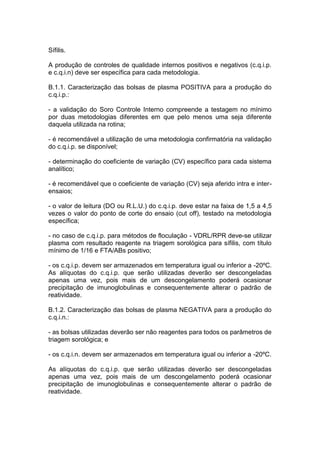 Sífilis.
A produção de controles de qualidade internos positivos e negativos (c.q.i.p.
e c.q.i.n) deve ser específica para cada metodologia.
B.1.1. Caracterização das bolsas de plasma POSITIVA para a produção do
c.q.i.p.:
- a validação do Soro Controle Interno compreende a testagem no mínimo
por duas metodologias diferentes em que pelo menos uma seja diferente
daquela utilizada na rotina;
- é recomendável a utilização de uma metodologia confirmatória na validação
do c.q.i.p. se disponível;
- determinação do coeficiente de variação (CV) específico para cada sistema
analítico;
- é recomendável que o coeficiente de variação (CV) seja aferido intra e inter-
ensaios;
- o valor de leitura (DO ou R.L.U.) do c.q.i.p. deve estar na faixa de 1,5 a 4,5
vezes o valor do ponto de corte do ensaio (cut off), testado na metodologia
específica;
- no caso de c.q.i.p. para métodos de floculação - VDRL/RPR deve-se utilizar
plasma com resultado reagente na triagem sorológica para sífilis, com título
mínimo de 1/16 e FTA/ABs positivo;
- os c.q.i.p. devem ser armazenados em temperatura igual ou inferior a -20ºC.
As alíquotas do c.q.i.p. que serão utilizadas deverão ser descongeladas
apenas uma vez, pois mais de um descongelamento poderá ocasionar
precipitação de imunoglobulinas e consequentemente alterar o padrão de
reatividade.
B.1.2. Caracterização das bolsas de plasma NEGATIVA para a produção do
c.q.i.n.:
- as bolsas utilizadas deverão ser não reagentes para todos os parâmetros de
triagem sorológica; e
- os c.q.i.n. devem ser armazenados em temperatura igual ou inferior a -20ºC.
As alíquotas do c.q.i.p. que serão utilizadas deverão ser descongeladas
apenas uma vez, pois mais de um descongelamento poderá ocasionar
precipitação de imunoglobulinas e consequentemente alterar o padrão de
reatividade.
 