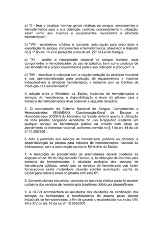 a) "II - fixar e atualizar normas gerais relativas ao sangue, componentes e
hemoderivados para a sua obtenção, controle, processamento e utilização,
assim como aos insumos e equipamentos necessários à atividade
hemoterápica";
b) "VIII - estabelecer critérios e conceder autorização para importação e
exportação de sangue, componentes e hemoderivados, observado o disposto
no § 1º do art. 14 e no parágrafo único do art. 22" da Lei do Sangue;
c) "XII - avaliar a necessidade nacional de sangue humano, seus
componentes e hemoderivados de uso terapêutico, bem como produtos de
uso laboratorial e propor investimentos para a sua obtenção e produção"; e
d) "XIV - incentivar e colaborar com a regulamentação da atividade industrial
e sua operacionalização para produção de equipamentos e insumos
indispensáveis à atividade hemoterápica, e inclusive com os Centros de
Produção de Hemoderivados".
A relação entre o Ministério da Saúde, indústrias de hemoderivados e
serviços de hemoterapia, a disponibilização e envio do plasma para a
indústria de hemoderivados deve observar a seguinte disciplina:
5. O coordenador do Sistema Nacional de Sangue, Componentes e
Hemoderivados (SINASAN), Coordenação-Geral de Sangue e
Hemoderivados (CGSH) do Ministério da Saúde definirá quanto à utilização
de todo plasma congelado excedente do uso terapêutico existente em
qualquer serviço de hemoterapia público ou privado com vistas ao
atendimento de interesse nacional, conforme previsto no § 1 do art. 14 da Lei
nº 10.205/2001.
6. Não é permitida aos serviços de hemoterapia, públicos ou privados, a
disponibilização de plasma para indústria de hemoderivados, nacional ou
internacional, sem a autorização escrita do Ministério da Saúde.
7. A realização de procedimento de plasmaférese deverá obedecer ao
disposto no art. 98 do Regulamento Técnico; e, tal obtenção de insumos para
indústria de hemoderivados é atividade exclusiva dos serviços de
hemoterapia públicos, sendo que os serviços de hemoterapia que forem
fornecedores nesta modalidade deverão solicitar autorização escrita da
CGSH para coleta e envio do plasma com este fim.
8. Somente plantas industriais nacionais de natureza pública poderão receber
o plasma dos serviços de hemoterapia brasileiros obtido por plasmaférese.
9. A CGSH acompanhará os resultados das atividades de certificação dos
serviços de hemoterapia e beneficiamento do plasma pelas plantas
industriais de hemoderivados, a fim de garantir o estabelecido nos inciso VIII,
XII e XIV do art. 16 da Lei nº 10.205/2001.
 