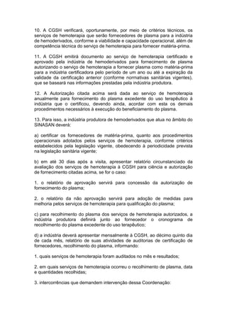 10. A CGSH verificará, oportunamente, por meio de critérios técnicos, os
serviços de hemoterapia que serão fornecedores de plasma para a indústria
de hemoderivados, conforme a viabilidade e capacidade operacional, além de
competência técnica do serviço de hemoterapia para fornecer matéria-prima.
11. A CGSH emitirá documento ao serviço de hemoterapia certificado e
aprovado pela indústria de hemoderivados para fornecimento de plasma
autorizando o serviço de hemoterapia a fornecer plasma como matéria-prima
para a indústria certificadora pelo período de um ano ou até a expiração da
validade da certificação anterior (conforme normativas sanitárias vigentes),
que se baseará nas informações prestadas pela indústria produtora.
12. A Autorização citada acima será dada ao serviço de hemoterapia
anualmente para fornecimento do plasma excedente do uso terapêutico à
indústria que o certificou, devendo ainda, acordar com esta os demais
procedimentos necessários à execução do beneficiamento do plasma.
13. Para isso, a indústria produtora de hemoderivados que atua no âmbito do
SINASAN deverá:
a) certificar os fornecedores de matéria-prima, quanto aos procedimentos
operacionais adotados pelos serviços de hemoterapia, conforme critérios
estabelecidos pela legislação vigente, obedecendo à periodicidade prevista
na legislação sanitária vigente;
b) em até 30 dias após a visita, apresentar relatório circunstanciado da
avaliação dos serviços de hemoterapia à CGSH para ciência e autorização
de fornecimento citadas acima, se for o caso:
1. o relatório de aprovação servirá para concessão da autorização de
fornecimento do plasma;
2. o relatório da não aprovação servirá para adoção de medidas para
melhoria pelos serviços de hemoterapia para qualificação do plasma;
c) para recolhimento do plasma dos serviços de hemoterapia autorizados, a
indústria produtora definirá junto ao fornecedor o cronograma de
recolhimento do plasma excedente do uso terapêutico;
d) a indústria deverá apresentar mensalmente à CGSH, ao décimo quinto dia
de cada mês, relatório de suas atividades de auditorias de certificação de
fornecedores, recolhimento do plasma, informando:
1. quais serviços de hemoterapia foram auditados no mês e resultados;
2. em quais serviços de hemoterapia ocorreu o recolhimento de plasma, data
e quantidades recolhidas;
3. intercorrências que demandem intervenção dessa Coordenação:
 