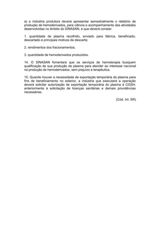 a) a indústria produtora deverá apresentar semestralmente o relatório de
produção de hemoderivados, para ciência e acompanhamento das atividades
desenvolvidas no âmbito do SINASAN, e que deverá constar:
1. quantidade de plasma recolhido, enviado para fábrica, beneficiado,
descartado e principais motivos de descarte;
2. rendimentos dos fracionamentos;
3. quantidade de hemoderivados produzidos.
14. O SINASAN fomentará que os serviços de hemoterapia busquem
qualificação de sua produção de plasma para atender ao interesse nacional
na produção de hemoderivados, sem prejuízo a terapêutica.
15. Quando houver a necessidade de exportação temporária do plasma para
fins de beneficiamento no exterior, a indústria que executará a operação
deverá solicitar autorização de exportação temporária do plasma à CGSH,
anteriormente à solicitação de licenças sanitárias e demais providências
necessárias.
(Cód. Int. SR)
 