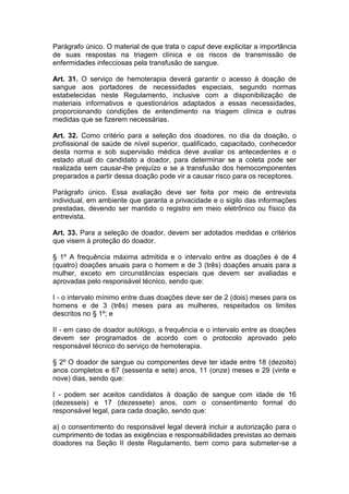 Parágrafo único. O material de que trata o caput deve explicitar a importância
de suas respostas na triagem clínica e os riscos de transmissão de
enfermidades infecciosas pela transfusão de sangue.
Art. 31. O serviço de hemoterapia deverá garantir o acesso à doação de
sangue aos portadores de necessidades especiais, segundo normas
estabelecidas neste Regulamento, inclusive com a disponibilização de
materiais informativos e questionários adaptados a essas necessidades,
proporcionando condições de entendimento na triagem clínica e outras
medidas que se fizerem necessárias.
Art. 32. Como critério para a seleção dos doadores, no dia da doação, o
profissional de saúde de nível superior, qualificado, capacitado, conhecedor
desta norma e sob supervisão médica deve avaliar os antecedentes e o
estado atual do candidato a doador, para determinar se a coleta pode ser
realizada sem causar-lhe prejuízo e se a transfusão dos hemocomponentes
preparados a partir dessa doação pode vir a causar risco para os receptores.
Parágrafo único. Essa avaliação deve ser feita por meio de entrevista
individual, em ambiente que garanta a privacidade e o sigilo das informações
prestadas, devendo ser mantido o registro em meio eletrônico ou físico da
entrevista.
Art. 33. Para a seleção de doador, devem ser adotados medidas e critérios
que visem à proteção do doador.
§ 1º A frequência máxima admitida e o intervalo entre as doações é de 4
(quatro) doações anuais para o homem e de 3 (três) doações anuais para a
mulher, exceto em circunstâncias especiais que devem ser avaliadas e
aprovadas pelo responsável técnico, sendo que:
I - o intervalo mínimo entre duas doações deve ser de 2 (dois) meses para os
homens e de 3 (três) meses para as mulheres, respeitados os limites
descritos no § 1º; e
II - em caso de doador autólogo, a frequência e o intervalo entre as doações
devem ser programados de acordo com o protocolo aprovado pelo
responsável técnico do serviço de hemoterapia.
§ 2º O doador de sangue ou componentes deve ter idade entre 18 (dezoito)
anos completos e 67 (sessenta e sete) anos, 11 (onze) meses e 29 (vinte e
nove) dias, sendo que:
I - podem ser aceitos candidatos à doação de sangue com idade de 16
(dezesseis) e 17 (dezessete) anos, com o consentimento formal do
responsável legal, para cada doação, sendo que:
a) o consentimento do responsável legal deverá incluir a autorização para o
cumprimento de todas as exigências e responsabilidades previstas ao demais
doadores na Seção II deste Regulamento, bem como para submeter-se a
 