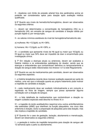 II - doadores com limite de pressão arterial fora dos parâmetros acima só
poderão ser considerados aptos para doação após avaliação médica
qualificada.
§ 6º Quanto aos níveis de hematócrito/hemoglobina, devem ser observados
os seguintes critérios:
I - devem ser determinados a concentração de hemoglobina (Hb) ou o
hematócrito (Ht), em amostra de sangue do candidato à doação obtida por
punção digital ou por venopunção;
II - os valores mínimos aceitáveis do nível de hemoglobina/hematócrito são:
a) mulheres: Hb =12,5g/dL ou Ht =38%;
b) homens: Hb =13,0g/dL ou Ht =39%; e
III - o candidato que apresente níveis de Hb igual ou maior que 18,0g/dL ou
Ht igual ou maior que 54% deve ser impedido de doar e encaminhado para
investigação clínica.
§ 7º Em relação a doenças atuais ou anteriores, devem ser avaliados a
história médica e os antecedentes patológicos do doador, sendo que as
doenças e antecedentes que contraindicam definitiva ou temporariamente a
doação de sangue estão relacionadas nos Anexos I e II a este Regulamento.
§ 8º Quanto ao uso de medicamentos pelo candidato, devem ser observados
os seguintes aspectos:
I - a história terapêutica recente deve merecer avaliação especial por parte do
médico, uma vez que a indicação quanto ao próprio tratamento pode motivar
a inaptidão do candidato à doação;
II - cada medicamento deve ser avaliado individualmente e em conjunto e
registrado na ficha de triagem, sempre que possa apresentar alguma
correlação com a doação de sangue;
III - a lista detalhada de medicamentos que contraindicam a doação ou
exigem cuidados especiais está descrita no Anexo III; e
IV - a ingestão do ácido acetilsalicílico (aspirina) e/ou outros antiinflamatórios
não esteróides (AINE) que interfiram na função plaquetária, nos cinco dias
anteriores à doação, exclui a preparação de plaquetas para esta doação, mas
não implica a inaptidão do candidato.
§ 9º Quando for o caso de gestação, lactação, abortamento e menstruação,
devem ser observados os seguintes critérios:
I - a gestação é motivo de inaptidão temporária para doação de sangue até
12 semanas após o parto ou abortamento;
 