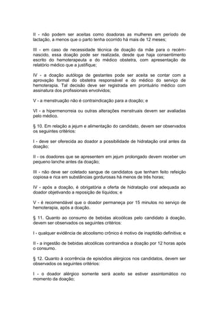 II - não podem ser aceitas como doadoras as mulheres em período de
lactação, a menos que o parto tenha ocorrido há mais de 12 meses;
III - em caso de necessidade técnica de doação da mãe para o recém-
nascido, essa doação pode ser realizada, desde que haja consentimento
escrito do hemoterapeuta e do médico obstetra, com apresentação de
relatório médico que a justifique;
IV - a doação autóloga de gestantes pode ser aceita se contar com a
aprovação formal do obstetra responsável e do médico do serviço de
hemoterapia. Tal decisão deve ser registrada em prontuário médico com
assinatura dos profissionais envolvidos;
V - a menstruação não é contraindicação para a doação; e
VI - a hipermenorreia ou outras alterações menstruais devem ser avaliadas
pelo médico.
§ 10. Em relação a jejum e alimentação do candidato, devem ser observados
os seguintes critérios:
I - deve ser oferecida ao doador a possibilidade de hidratação oral antes da
doação;
II - os doadores que se apresentem em jejum prolongado devem receber um
pequeno lanche antes da doação;
III - não deve ser coletado sangue de candidatos que tenham feito refeição
copiosa e rica em substâncias gordurosas há menos de três horas;
IV - após a doação, é obrigatória a oferta de hidratação oral adequada ao
doador objetivando a reposição de líquidos; e
V - é recomendável que o doador permaneça por 15 minutos no serviço de
hemoterapia, após a doação.
§ 11. Quanto ao consumo de bebidas alcoólicas pelo candidato à doação,
devem ser observados os seguintes critérios:
I - qualquer evidência de alcoolismo crônico é motivo de inaptidão definitiva; e
II - a ingestão de bebidas alcoólicas contraindica a doação por 12 horas após
o consumo.
§ 12. Quanto à ocorrência de episódios alérgicos nos candidatos, devem ser
observados os seguintes critérios:
I - o doador alérgico somente será aceito se estiver assintomático no
momento da doação;
 