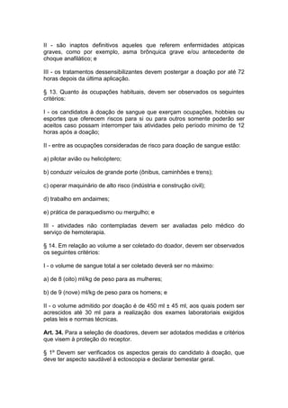 II - são inaptos definitivos aqueles que referem enfermidades atópicas
graves, como por exemplo, asma brônquica grave e/ou antecedente de
choque anafilático; e
III - os tratamentos dessensibilizantes devem postergar a doação por até 72
horas depois da última aplicação.
§ 13. Quanto às ocupações habituais, devem ser observados os seguintes
critérios:
I - os candidatos à doação de sangue que exerçam ocupações, hobbies ou
esportes que oferecem riscos para si ou para outros somente poderão ser
aceitos caso possam interromper tais atividades pelo período mínimo de 12
horas após a doação;
II - entre as ocupações consideradas de risco para doação de sangue estão:
a) pilotar avião ou helicóptero;
b) conduzir veículos de grande porte (ônibus, caminhões e trens);
c) operar maquinário de alto risco (indústria e construção civil);
d) trabalho em andaimes;
e) prática de paraquedismo ou mergulho; e
III - atividades não contempladas devem ser avaliadas pelo médico do
serviço de hemoterapia.
§ 14. Em relação ao volume a ser coletado do doador, devem ser observados
os seguintes critérios:
I - o volume de sangue total a ser coletado deverá ser no máximo:
a) de 8 (oito) ml/kg de peso para as mulheres;
b) de 9 (nove) ml/kg de peso para os homens; e
II - o volume admitido por doação é de 450 ml ± 45 ml, aos quais podem ser
acrescidos até 30 ml para a realização dos exames laboratoriais exigidos
pelas leis e normas técnicas.
Art. 34. Para a seleção de doadores, devem ser adotados medidas e critérios
que visem à proteção do receptor.
§ 1º Devem ser verificados os aspectos gerais do candidato à doação, que
deve ter aspecto saudável à ectoscopia e declarar bemestar geral.
 