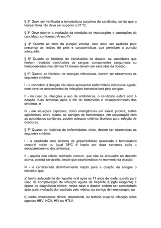 § 2º Deve ser verificada a temperatura corpórea do candidato, sendo que a
temperatura não deve ser superior a 37 ºC.
§ 3º Deve ocorrer a avaliação da condição de imunizações e vacinações do
candidato, conforme o Anexo IV.
§ 4º Quanto ao local da punção venosa, este deve ser avaliado para
presença de lesões de pele e características que permitam a punção
adequada.
§ 5º Quanto ao histórico de transfusões do doador, os candidatos que
tenham recebido transfusões de sangue, componentes sanguíneos ou
hemoderivados nos últimos 12 meses devem ser excluídos da doação.
§ 6º Quanto ao histórico de doenças infecciosas, devem ser observados os
seguintes critérios:
I - o candidato à doação não deve apresentar enfermidade infecciosa aguda,
nem deve ter antecedentes de infecções transmissíveis pelo sangue;
II - no caso de infecções e uso de antibióticos, o candidato estará apto à
doação duas semanas após o fim do tratamento e desaparecimento dos
sintomas; e
III - em situações especiais, como emergências em saúde pública, surtos
epidêmicos, entre outros, os serviços de hemoterapia, em cooperação com
as autoridades sanitárias, podem adequar critérios técnicos para seleção de
doadores.
§ 7º Quanto ao histórico de enfermidades virais, devem ser observados os
seguintes critérios:
I - o candidato com sintoma de gripe/resfriado associado à temperatura
corporal maior ou igual 38ºC é inapto por duas semanas após o
desaparecimento dos sintomas;
II - aquele que relatar resfriado comum, que não se enquadre no descrito
acima, poderá ser aceito, desde que assintomático no momento da doação;
III - é considerado definitivamente inapto para a doação de sangue o
indivíduo que:
a) tenha antecedente de hepatite viral após os 11 anos de idade, exceto para
caso de comprovação de infecção aguda de hepatite A (IgM reagente) à
época do diagnóstico clínico; nesse caso o doador poderá ser considerado
apto após avaliação do resultado pelo médico do serviço de hemoterapia; ou
b) tenha antecedente clínico, laboratorial, ou história atual de infecção pelos
agentes HBV, HCV, HIV ou HTLV.
 