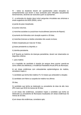 IV - todos os doadores devem ser questionados sobre situações ou
comportamentos que levem a risco acrescido para infecções sexualmente
transmissíveis, devendo ser excluídos quem os apresentar;
V - a entrevista do doador deve incluir perguntas vinculadas aos sintomas e
sinais sugestivos de AIDS (SIDA), como:
a) perda de peso inexplicada;
b) suores noturnos;
c) manchas azuladas ou purpúricas mucocutâneas (sarcoma de Kaposi);
d) aumento de linfonodos com duração superior a 30 dias;
e) manchas brancas ou lesões ulceradas não usuais na boca;
f) febre inexplicada por mais de 10 dias;
g) tosse persistente ou dispnéia; e
h) diarréia persistente.
§ 8º Quanto ao histórico de doenças parasitárias, devem ser observados os
seguintes critérios:
I - para malária:
a) a inaptidão de candidato à doação de sangue deve ocorrer usando-se
como critério de referência, a Incidência Parasitária Anual (IPA) do Município;
b) em áreas endêmicas com antecedentes epidemiológicos de malária,
considerar inapto o:
1) candidato que tenha tido malária nºs 12 meses que antecedem a doação;
2) candidato com febre ou suspeita de malária nos últimos
30 dias;
3) candidato que tenha se deslocado ou procedente de área de alto risco
(IPA maior que 49,9) há menos de 30 dias;
c) em áreas não endêmicas, considerar inapto o candidato que tenha se
deslocado ou procedente de Municípios localizados em áreas endêmicas há
menos de 30 dias;
d) em áreas não endêmicas, considerar apto:
 