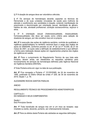 § 3º A doação de sangue deve ser voluntária e altruísta.
§ 4º Os serviços de hemoterapia deverão capacitar os técnicos da
Hemorrede e de suas unidades vinculadas de saúde para melhoria de
atenção e acolhimento aos candidatos à doação, evitando manifestação de
preconceito e discriminação por orientação sexual, identidade de gênero,
hábitos de vida, atividade profissional, condição socioeconômica, raça/cor e
etnia.
§ 5º A orientação sexual (heterossexualidade, bissexualidade,
homossexualidade) não deve ser usada como critério para seleção de
doadores de sangue, por não constituir risco em si própria.
Art. 2º A execução das ações de vigilância sanitária, controle de qualidade e
vigilância epidemiológica no território nacional fique a cargo dos órgãos de
apoio do SINASAN, conforme previsto no art. 9º da Lei nº 10.205, de 21 de
março de 2001, os quais cabe a definição de estabelecimento e que definam
a forma para realização dessas ações em regulamentos próprios dos órgãos
de vigilância em saúde.
Art. 3º Para o cumprimento do Regulamento Técnico de que trata esta
Portaria, devem ainda, ser obedecidos os requisitos sanitários para
funcionamento de serviços de hemoterapia definidos pela Agência Nacional
de Vigilância Sanitária (ANVISA).
4º Esta Portaria entra em vigor na data de sua publicação.
Art. 5º Fica revogada a Portaria nº 121/SVS/MS, de 24 de novembro de
1995, publicada no Diário Oficial da União nº 229, de 30 de novembro de
2010, Seção 1, p. 79.
ALEXANDRE ROCHA SANTOS PADILHA
ANEXO
REGULAMENTO TÉCNICO DE PROCEDIMENTOS HEMOTERÁPICOS
CAPÍTULO I
DO SANGUE E SEUS COMPONENTES
Seção I
Dos Princípios Gerais
Art. 1º Toda transfusão de sangue traz em si um risco ao receptor, seja
imediato ou tardio, devendo, portanto, ser criteriosamente indicada.
Art. 2º Para os efeitos desta Portaria são adotadas as seguintes definições:
 