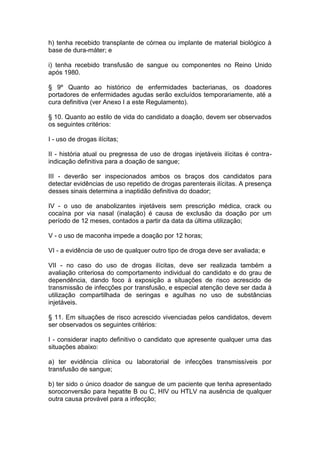 h) tenha recebido transplante de córnea ou implante de material biológico à
base de dura-máter; e
i) tenha recebido transfusão de sangue ou componentes no Reino Unido
após 1980.
§ 9º Quanto ao histórico de enfermidades bacterianas, os doadores
portadores de enfermidades agudas serão excluídos temporariamente, até a
cura definitiva (ver Anexo I a este Regulamento).
§ 10. Quanto ao estilo de vida do candidato a doação, devem ser observados
os seguintes critérios:
I - uso de drogas ilícitas;
II - história atual ou pregressa de uso de drogas injetáveis ilícitas é contra-
indicação definitiva para a doação de sangue;
III - deverão ser inspecionados ambos os braços dos candidatos para
detectar evidências de uso repetido de drogas parenterais ilícitas. A presença
desses sinais determina a inaptidão definitiva do doador;
IV - o uso de anabolizantes injetáveis sem prescrição médica, crack ou
cocaína por via nasal (inalação) é causa de exclusão da doação por um
período de 12 meses, contados a partir da data da última utilização;
V - o uso de maconha impede a doação por 12 horas;
VI - a evidência de uso de qualquer outro tipo de droga deve ser avaliada; e
VII - no caso do uso de drogas ilícitas, deve ser realizada também a
avaliação criteriosa do comportamento individual do candidato e do grau de
dependência, dando foco à exposição a situações de risco acrescido de
transmissão de infecções por transfusão, e especial atenção deve ser dada à
utilização compartilhada de seringas e agulhas no uso de substâncias
injetáveis.
§ 11. Em situações de risco acrescido vivenciadas pelos candidatos, devem
ser observados os seguintes critérios:
I - considerar inapto definitivo o candidato que apresente qualquer uma das
situações abaixo:
a) ter evidência clínica ou laboratorial de infecções transmissíveis por
transfusão de sangue;
b) ter sido o único doador de sangue de um paciente que tenha apresentado
soroconversão para hepatite B ou C, HIV ou HTLV na ausência de qualquer
outra causa provável para a infecção;
 