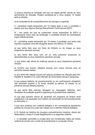 c) possuir piercing na cavidade oral e/ou na região genital, devido ao risco
permanente de infecção. Poderá candidatar-se a nova doação 12 meses
após a retirada;
d) ter antecedente de compartilhamento de seringas ou agulhas;
II - considerar inapto temporário, por 12 meses após a cura, o candidato a
doador que teve alguma Doença Sexualmente Transmissível (DST);
III - nos casos em que se evidenciem novas exposições às DST's e
consequente maior risco de reinfecção, o candidato deverá ser considerado
inapto definitivamente;
IV - considerar inapto temporário por 12 meses o candidato que tenha sido
exposto a qualquer uma das situações abaixo nos últimos 12 meses:
a) que tenha feito sexo em troca de dinheiro ou de drogas ou seus
respectivos parceiros sexuais;
b) que tenha feito sexo com um ou mais parceiros ocasionais ou
desconhecidos ou seus respectivos parceiros sexuais;
c) que tenha sido vítima de violência sexual ou seus respectivos parceiros
sexuais;
d) homens que tiveram relações sexuais com outros homens e/ou as
parceiras sexuais destes;
e) que tenha tido relação sexual com pessoa portadora de infecção pelo HIV,
hepatite B, hepatite C ou outra infecção de transmissão sexual e sanguínea;
f) que possua histórico de encarceramento ou em confinamento obrigatório
não domiciliar superior a 72 horas, durante os últimos 12 meses, ou os
parceiros sexuais dessas pessoas;
g) que tenha feito piercing, tatuagem ou maquiagem definitiva, sem
condições de avaliação quanto à segurança do procedimento realizado;
h) que seja parceiro sexual de pacientes em programa de terapia renal
substitutiva e de pacientes com história de transfusão de hemocomponentes
ou derivados; e
i) que teve acidente com material biológico e em consequência apresentou
contato de mucosa e/ou pele não íntegra com o referido material biológico.
§ 12. Quanto ao histórico de cirurgias e procedimentos invasivos, devem ser
observados o Anexo II a este Regulamento e os seguintes critérios:
I - o candidato submetido à cirurgia deve ser considerado inapto por tempo
variável de acordo com o porte do procedimento e a evolução clínica;
 