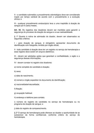 II - o candidato submetido a procedimento odontológico deve ser considerado
inapto por tempo variável de acordo com o procedimento e a evolução
clínica; e
III - qualquer procedimento endoscópico leva a uma inaptidão à doação de
sangue por 6 (seis) meses.
Art. 35. Os registros dos doadores devem ser mantidos para garantir a
segurança do processo da doação de sangue e a sua rastreabilidade.
§ 1º Quanto à rotina de admissão do doador, devem ser observados os
seguintes critérios:
I - para doação de sangue, é obrigatório apresentar documento de
identificação com fotografia, emitido por órgão oficial;
II - todo candidato à doação deve ter um registro no serviço de hemoterapia e
esse registro deve existir em arquivo eletrônico;
III - devem ser adotadas ações que garantam a confiabilidade, o sigilo e a
segurança dessas informações;
IV - devem constar no registro dos doadores:
a) nome completo do candidato à doação;
b) sexo;
c) data de nascimento;
d) número e órgão expedidor do documento de identificação;
e) nacionalidade/naturalidade;
f) filiação;
g) ocupação habitual;
h) endereço e telefone para contato;
i) número do registro do candidato no serviço de hemoterapia ou no
programa de doação de sangue; e
j) data do registro de comparecimento.
§ 2º O serviço de hemoterapia pode oferecer ao doador a oportunidade de se
autoexcluir de forma confidencial, conforme critério do serviço de
hemoterapia.
 