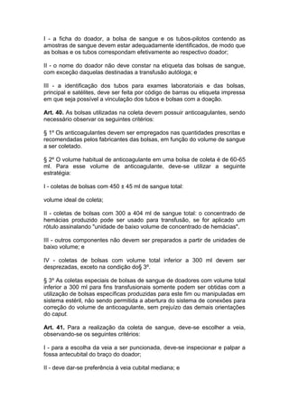 I - a ficha do doador, a bolsa de sangue e os tubos-pilotos contendo as
amostras de sangue devem estar adequadamente identificados, de modo que
as bolsas e os tubos correspondam efetivamente ao respectivo doador;
II - o nome do doador não deve constar na etiqueta das bolsas de sangue,
com exceção daquelas destinadas a transfusão autóloga; e
III - a identificação dos tubos para exames laboratoriais e das bolsas,
principal e satélites, deve ser feita por código de barras ou etiqueta impressa
em que seja possível a vinculação dos tubos e bolsas com a doação.
Art. 40. As bolsas utilizadas na coleta devem possuir anticoagulantes, sendo
necessário observar os seguintes critérios:
§ 1º Os anticoagulantes devem ser empregados nas quantidades prescritas e
recomendadas pelos fabricantes das bolsas, em função do volume de sangue
a ser coletado.
§ 2º O volume habitual de anticoagulante em uma bolsa de coleta é de 60-65
ml. Para esse volume de anticoagulante, deve-se utilizar a seguinte
estratégia:
I - coletas de bolsas com 450 ± 45 ml de sangue total:
volume ideal de coleta;
II - coletas de bolsas com 300 a 404 ml de sangue total: o concentrado de
hemácias produzido pode ser usado para transfusão, se for aplicado um
rótulo assinalando "unidade de baixo volume de concentrado de hemácias".
III - outros componentes não devem ser preparados a partir de unidades de
baixo volume; e
IV - coletas de bolsas com volume total inferior a 300 ml devem ser
desprezadas, exceto na condição do§ 3º.
§ 3º As coletas especiais de bolsas de sangue de doadores com volume total
inferior a 300 ml para fins transfusionais somente podem ser obtidas com a
utilização de bolsas específicas produzidas para este fim ou manipuladas em
sistema estéril, não sendo permitida a abertura do sistema de conexões para
correção do volume de anticoagulante, sem prejuízo das demais orientações
do caput.
Art. 41. Para a realização da coleta de sangue, deve-se escolher a veia,
observando-se os seguintes critérios:
I - para a escolha da veia a ser puncionada, deve-se inspecionar e palpar a
fossa antecubital do braço do doador;
II - deve dar-se preferência à veia cubital mediana; e
 