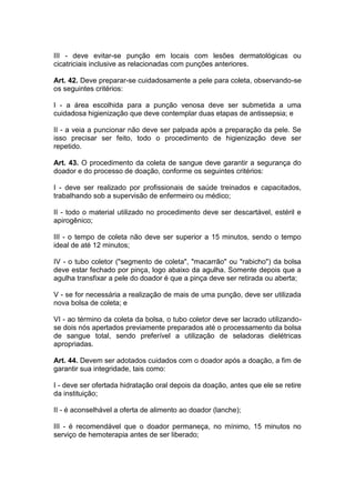 III - deve evitar-se punção em locais com lesões dermatológicas ou
cicatriciais inclusive as relacionadas com punções anteriores.
Art. 42. Deve preparar-se cuidadosamente a pele para coleta, observando-se
os seguintes critérios:
I - a área escolhida para a punção venosa deve ser submetida a uma
cuidadosa higienização que deve contemplar duas etapas de antissepsia; e
II - a veia a puncionar não deve ser palpada após a preparação da pele. Se
isso precisar ser feito, todo o procedimento de higienização deve ser
repetido.
Art. 43. O procedimento da coleta de sangue deve garantir a segurança do
doador e do processo de doação, conforme os seguintes critérios:
I - deve ser realizado por profissionais de saúde treinados e capacitados,
trabalhando sob a supervisão de enfermeiro ou médico;
II - todo o material utilizado no procedimento deve ser descartável, estéril e
apirogênico;
III - o tempo de coleta não deve ser superior a 15 minutos, sendo o tempo
ideal de até 12 minutos;
IV - o tubo coletor ("segmento de coleta", "macarrão" ou "rabicho") da bolsa
deve estar fechado por pinça, logo abaixo da agulha. Somente depois que a
agulha transfixar a pele do doador é que a pinça deve ser retirada ou aberta;
V - se for necessária a realização de mais de uma punção, deve ser utilizada
nova bolsa de coleta; e
VI - ao término da coleta da bolsa, o tubo coletor deve ser lacrado utilizando-
se dois nós apertados previamente preparados até o processamento da bolsa
de sangue total, sendo preferível a utilização de seladoras dielétricas
apropriadas.
Art. 44. Devem ser adotados cuidados com o doador após a doação, a fim de
garantir sua integridade, tais como:
I - deve ser ofertada hidratação oral depois da doação, antes que ele se retire
da instituição;
II - é aconselhável a oferta de alimento ao doador (lanche);
III - é recomendável que o doador permaneça, no mínimo, 15 minutos no
serviço de hemoterapia antes de ser liberado;
 