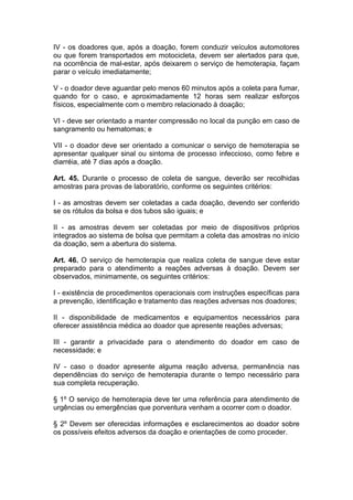 IV - os doadores que, após a doação, forem conduzir veículos automotores
ou que forem transportados em motocicleta, devem ser alertados para que,
na ocorrência de mal-estar, após deixarem o serviço de hemoterapia, façam
parar o veículo imediatamente;
V - o doador deve aguardar pelo menos 60 minutos após a coleta para fumar,
quando for o caso, e aproximadamente 12 horas sem realizar esforços
físicos, especialmente com o membro relacionado à doação;
VI - deve ser orientado a manter compressão no local da punção em caso de
sangramento ou hematomas; e
VII - o doador deve ser orientado a comunicar o serviço de hemoterapia se
apresentar qualquer sinal ou sintoma de processo infeccioso, como febre e
diarréia, até 7 dias após a doação.
Art. 45. Durante o processo de coleta de sangue, deverão ser recolhidas
amostras para provas de laboratório, conforme os seguintes critérios:
I - as amostras devem ser coletadas a cada doação, devendo ser conferido
se os rótulos da bolsa e dos tubos são iguais; e
II - as amostras devem ser coletadas por meio de dispositivos próprios
integrados ao sistema de bolsa que permitam a coleta das amostras no início
da doação, sem a abertura do sistema.
Art. 46. O serviço de hemoterapia que realiza coleta de sangue deve estar
preparado para o atendimento a reações adversas à doação. Devem ser
observados, minimamente, os seguintes critérios:
I - existência de procedimentos operacionais com instruções específicas para
a prevenção, identificação e tratamento das reações adversas nos doadores;
II - disponibilidade de medicamentos e equipamentos necessários para
oferecer assistência médica ao doador que apresente reações adversas;
III - garantir a privacidade para o atendimento do doador em caso de
necessidade; e
IV - caso o doador apresente alguma reação adversa, permanência nas
dependências do serviço de hemoterapia durante o tempo necessário para
sua completa recuperação.
§ 1º O serviço de hemoterapia deve ter uma referência para atendimento de
urgências ou emergências que porventura venham a ocorrer com o doador.
§ 2º Devem ser oferecidas informações e esclarecimentos ao doador sobre
os possíveis efeitos adversos da doação e orientações de como proceder.
 