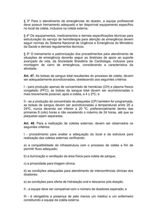 § 3º Para o atendimento de emergências do doador, a equipe profissional
deve possuir treinamento adequado e ter disponível equipamento específico
no local da coleta, inclusive na coleta externa.
§ 4º Os equipamentos, medicamentos e demais especificações técnicas para
estruturação do serviço de hemoterapia para atenção de emergência devem
seguir normas do Sistema Nacional de Urgência e Emergência do Ministério
da Saúde e demais regulamentos técnicos.
§ 5º O treinamento e padronização dos procedimentos para atendimento de
situações de emergência deverão seguir as diretrizes de apoio ao suporte
avançado de vida, da Sociedade Brasileira de Cardiologia, inclusive para
montagem de carro de emergência, considerando a característica da
atividade.
Art. 47. As bolsas de sangue total resultantes do processo de coleta, devem
ser adequadamente acondicionadas, obedecendo aos seguintes critérios:
I - para produção apenas de concentrado de hemácias (CH) e plasma fresco
congelado (PFC), as bolsas de sangue total devem ser acondicionadas o
mais brevemente possível, após a coleta, a 4 ± 2ºC; e
II - se a produção de concentrado de plaquetas (CP) também for programada,
as bolsas de sangue devem ser acondicionadas a temperaturas entre 20 a
24ºC, nunca devendo ser inferior a 20 ºC, preferencialmente dentro das
primeiras 8 (oito) horas e não excedendo o máximo de 24 horas, até que as
plaquetas sejam separadas.
Art. 48. Para a realização de coletas externas, devem ser observados os
seguintes critérios:
I - procedimento para avaliar a adequação do local e da estrutura para
realização das coletas externas verificando:
a) a compatibilidade da infraestrutura com o processo de coleta a fim de
permitir fluxo adequado;
b) a iluminação e ventilação da área física para coleta de sangue;
c) a privacidade para triagem clínica;
d) as condições adequadas para atendimento de intercorrências clínicas dos
doadores;
e) as condições para oferta de hidratação oral e descanso pós-doação.
II - a equipe deve ser compatível com o número de doadores esperado; e
III - é obrigatória a presença de pelo menos um médico e um enfermeiro
constituindo a equipe da coleta externa.
 