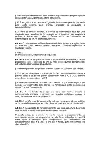 § 1º O serviço de hemoterapia deve informar regularmente a programação de
coletas externas à Vigilância Sanitária competente.
§ 2º É obrigatória a informação à Vigilância Sanitária competente dos locais
para coleta externa, para eventual avaliação da adequação e
operacionalidade.
§ 3º Para as coletas externas, o serviço de hemoterapia deve ter uma
referência para atendimento de urgência ou emergência que porventura
venham a ocorrer com o doador. Devem, ainda, ser observadas as
determinações do art. 46 deste Regulamento.
Art. 49. O manuseio de resíduos do serviço de hemoterapia e a higienização
da área de coleta externa deverão obedecer a normas específicas e
legislação vigente.
Seção IV
Da Preparação de Componentes Sanguíneos
Art. 50. A bolsa de sangue total coletada, tecnicamente satisfatória, pode ser
processada para a obtenção de um ou mais dos seguintes componentes:
eritrocitários, plasmáticos e plaquetários.
§ 1º Os componentes sanguíneos também podem ser coletados por aférese.
§ 2º O sangue total coletado em solução CPDA-1 tem validade de 35 dias a
partir da coleta e de 21 dias quando coletado em ACD, CPD e CP2D, sempre
devendo ser armazenado a 4 ± 2ºC.
§ 3º As especificações técnicas dos componentes de que trata o caput e que
deverão ser observados pelo serviço de hemoterapia estão descritas no
Anexo VI a este Regulamento.
Art. 51. A esterilidade do componente deve ser mantida durante o
processamento mediante o emprego de métodos assépticos, equipos e
soluções estéreis e livres de pirogênios.
Art. 52. A transferência de componente da bolsa-matriz para a bolsa-satélite,
ou de uma bolsa-satélite para a outra, deve ser realizada em circuito fechado.
Art. 53. A manipulação do hemocomponente que exija a abertura do circuito
deve ser feita em cabine de segurança biológica classe II.
Parágrafo único. Se o circuito for aberto durante o processamento, os
componentes devem ser descartados se não forem utilizados em até 24
horas após a produção, para componentes cuja temperatura de
armazenamento seja 4 ± 2ºC, e em até 4 horas, para concentrado de
plaquetas (CP).
 