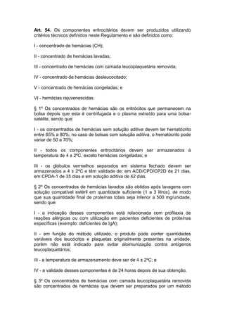 Art. 54. Os componentes eritrocitários devem ser produzidos utilizando
critérios técnicos definidos neste Regulamento e são definidos como:
I - concentrado de hemácias (CH);
II - concentrado de hemácias lavadas;
III - concentrado de hemácias com camada leucoplaquetária removida;
IV - concentrado de hemácias desleucocitado;
V - concentrado de hemácias congeladas; e
VI - hemácias rejuvenescidas.
§ 1º Os concentrados de hemácias são os eritrócitos que permanecem na
bolsa depois que esta é centrifugada e o plasma extraído para uma bolsa-
satélite, sendo que:
I - os concentrados de hemácias sem solução aditiva devem ter hematócrito
entre 65% a 80%; no caso de bolsas com solução aditiva, o hematócrito pode
variar de 50 a 70%;
II - todos os componentes eritrocitários devem ser armazenados à
temperatura de 4 ± 2ºC, exceto hemácias congeladas; e
III - os glóbulos vermelhos separados em sistema fechado devem ser
armazenados a 4 ± 2ºC e têm validade de: em ACD/CPD/CP2D de 21 dias,
em CPDA-1 de 35 dias e em solução aditiva de 42 dias.
§ 2º Os concentrados de hemácias lavados são obtidos após lavagens com
solução compatível estéril em quantidade suficiente (1 a 3 litros), de modo
que sua quantidade final de proteínas totais seja inferior a 500 mg/unidade,
sendo que:
I - a indicação desses componentes está relacionada com profilaxia de
reações alérgicas ou com utilização em pacientes deficientes de proteínas
específicas (exemplo: deficientes de IgA);
II - em função do método utilizado, o produto pode conter quantidades
variáveis dos leucócitos e plaquetas originalmente presentes na unidade,
porém não está indicado para evitar aloimunização contra antígenos
leucoplaquetários;
III - a temperatura de armazenamento deve ser de 4 ± 2ºC; e
IV - a validade desses componentes é de 24 horas depois de sua obtenção.
§ 3º Os concentrados de hemácias com camada leucoplaquetária removida
são concentrados de hemácias que devem ser preparados por um método
 
