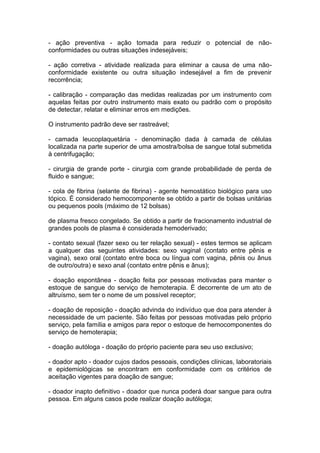 - ação preventiva - ação tomada para reduzir o potencial de não-
conformidades ou outras situações indesejáveis;
- ação corretiva - atividade realizada para eliminar a causa de uma não-
conformidade existente ou outra situação indesejável a fim de prevenir
recorrência;
- calibração - comparação das medidas realizadas por um instrumento com
aquelas feitas por outro instrumento mais exato ou padrão com o propósito
de detectar, relatar e eliminar erros em medições.
O instrumento padrão deve ser rastreável;
- camada leucoplaquetária - denominação dada à camada de células
localizada na parte superior de uma amostra/bolsa de sangue total submetida
à centrifugação;
- cirurgia de grande porte - cirurgia com grande probabilidade de perda de
fluido e sangue;
- cola de fibrina (selante de fibrina) - agente hemostático biológico para uso
tópico. É considerado hemocomponente se obtido a partir de bolsas unitárias
ou pequenos pools (máximo de 12 bolsas)
de plasma fresco congelado. Se obtido a partir de fracionamento industrial de
grandes pools de plasma é considerada hemoderivado;
- contato sexual (fazer sexo ou ter relação sexual) - estes termos se aplicam
a qualquer das seguintes atividades: sexo vaginal (contato entre pênis e
vagina), sexo oral (contato entre boca ou língua com vagina, pênis ou ânus
de outro/outra) e sexo anal (contato entre pênis e ânus);
- doação espontânea - doação feita por pessoas motivadas para manter o
estoque de sangue do serviço de hemoterapia. É decorrente de um ato de
altruísmo, sem ter o nome de um possível receptor;
- doação de reposição - doação advinda do indivíduo que doa para atender à
necessidade de um paciente. São feitas por pessoas motivadas pelo próprio
serviço, pela família e amigos para repor o estoque de hemocomponentes do
serviço de hemoterapia;
- doação autóloga - doação do próprio paciente para seu uso exclusivo;
- doador apto - doador cujos dados pessoais, condições clínicas, laboratoriais
e epidemiológicas se encontram em conformidade com os critérios de
aceitação vigentes para doação de sangue;
- doador inapto definitivo - doador que nunca poderá doar sangue para outra
pessoa. Em alguns casos pode realizar doação autóloga;
 