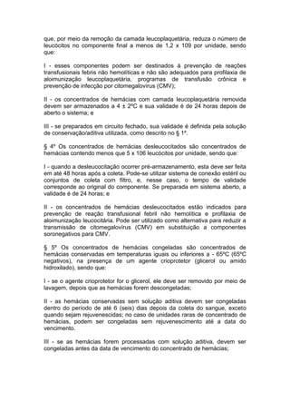 que, por meio da remoção da camada leucoplaquetária, reduza o número de
leucócitos no componente final a menos de 1,2 x 109 por unidade, sendo
que:
I - esses componentes podem ser destinados à prevenção de reações
transfusionais febris não hemolíticas e não são adequados para profilaxia de
aloimunização leucoplaquetária, programas de transfusão crônica e
prevenção de infecção por citomegalovírus (CMV);
II - os concentrados de hemácias com camada leucoplaquetária removida
devem ser armazenados a 4 ± 2ºC e sua validade é de 24 horas depois de
aberto o sistema; e
III - se preparados em circuito fechado, sua validade é definida pela solução
de conservação/aditiva utilizada, como descrito no § 1º.
§ 4º Os concentrados de hemácias desleucocitados são concentrados de
hemácias contendo menos que 5 x 106 leucócitos por unidade, sendo que:
I - quando a desleucocitação ocorrer pré-armazenamento, esta deve ser feita
em até 48 horas após a coleta. Pode-se utilizar sistema de conexão estéril ou
conjuntos de coleta com filtro, e, nesse caso, o tempo de validade
corresponde ao original do componente. Se preparada em sistema aberto, a
validade é de 24 horas; e
II - os concentrados de hemácias desleucocitados estão indicados para
prevenção de reação transfusional febril não hemolítica e profilaxia de
aloimunização leucocitária. Pode ser utilizado como alternativa para reduzir a
transmissão de citomegalovírus (CMV) em substituição a componentes
soronegativos para CMV.
§ 5º Os concentrados de hemácias congeladas são concentrados de
hemácias conservadas em temperaturas iguais ou inferiores a - 65ºC (65ºC
negativos), na presença de um agente crioprotetor (glicerol ou amido
hidroxilado), sendo que:
I - se o agente crioprotetor for o glicerol, ele deve ser removido por meio de
lavagem, depois que as hemácias forem descongeladas;
II - as hemácias conservadas sem solução aditiva devem ser congeladas
dentro do período de até 6 (seis) dias depois da coleta do sangue, exceto
quando sejam rejuvenescidas; no caso de unidades raras de concentrado de
hemácias, podem ser congeladas sem rejuvenescimento até a data do
vencimento.
III - se as hemácias forem processadas com solução aditiva, devem ser
congeladas antes da data de vencimento do concentrado de hemácias;
 