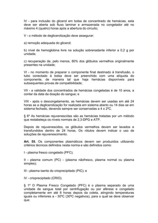 IV - para inclusão do glicerol em bolsa de concentrado de hemácias, esta
deve ser aberta sob fluxo laminar e armazenada no congelador até no
máximo 4 (quatro) horas após a abertura do circuito;
V - o método de deglicerolização deve assegurar:
a) remoção adequada do glicerol;
b) nível de hemoglobina livre na solução sobrenadante inferior a 0,2 g por
unidade;
c) recuperação de, pelo menos, 80% dos glóbulos vermelhos originalmente
presentes na unidade;
VI - no momento de preparar o componente final destinado à transfusão, o
tubo conectado à bolsa deve ser preenchido com uma alíquota do
componente, de maneira tal que haja hemácias disponíveis para
subsequentes provas de compatibilidade;
VII - a validade dos concentrados de hemácias congeladas é de 10 anos, a
contar da data da doação do sangue; e
VIII - após o descongelamento, as hemácias devem ser usadas em até 24
horas se a deglicerolização for realizada em sistema aberto ou 14 dias se em
sistema fechado, devendo sempre ser conservadas a 4 ± 2ºC.
§ 6º As hemácias rejuvenescidas são as hemácias tratadas por um método
que restabeleça os níveis normais de 2,3-DPG e ATP.
Depois de rejuvenescidos, os glóbulos vermelhos devem ser lavados e
transfundidos dentro de 24 horas. Os rótulos devem indicar o uso de
soluções de rejuvenescimento.
Art. 55. Os componentes plasmáticos devem ser produzidos utilizando
critérios técnicos definidos nesta norma e são definidos como:
I - plasma fresco congelado (PFC);
II - plasma comum (PC) - (plasma nãofresco, plasma normal ou plasma
simples);
III - plasma isento do crioprecipitado (PIC); e
IV - crioprecipitado (CRIO).
§ 1º O Plasma Fresco Congelado (PFC) é o plasma separado de uma
unidade de sangue total por centrifugação ou por aférese e congelado
completamente em até 8 horas depois da coleta, atingindo temperaturas
iguais ou inferiores a - 30ºC (30ºC negativos), para o qual se deve observar
que:
 