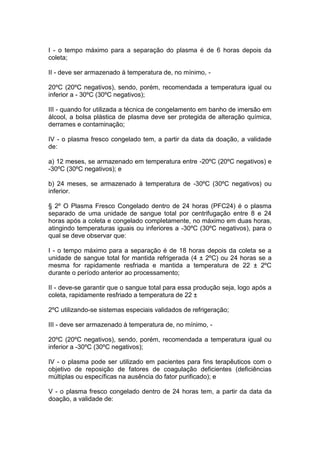 I - o tempo máximo para a separação do plasma é de 6 horas depois da
coleta;
II - deve ser armazenado à temperatura de, no mínimo, -
20ºC (20ºC negativos), sendo, porém, recomendada a temperatura igual ou
inferior a - 30ºC (30ºC negativos);
III - quando for utilizada a técnica de congelamento em banho de imersão em
álcool, a bolsa plástica de plasma deve ser protegida de alteração química,
derrames e contaminação;
IV - o plasma fresco congelado tem, a partir da data da doação, a validade
de:
a) 12 meses, se armazenado em temperatura entre -20ºC (20ºC negativos) e
-30ºC (30ºC negativos); e
b) 24 meses, se armazenado à temperatura de -30ºC (30ºC negativos) ou
inferior.
§ 2º O Plasma Fresco Congelado dentro de 24 horas (PFC24) é o plasma
separado de uma unidade de sangue total por centrifugação entre 8 e 24
horas após a coleta e congelado completamente, no máximo em duas horas,
atingindo temperaturas iguais ou inferiores a -30ºC (30ºC negativos), para o
qual se deve observar que:
I - o tempo máximo para a separação é de 18 horas depois da coleta se a
unidade de sangue total for mantida refrigerada (4 ± 2ºC) ou 24 horas se a
mesma for rapidamente resfriada e mantida a temperatura de 22 ± 2ºC
durante o período anterior ao processamento;
II - deve-se garantir que o sangue total para essa produção seja, logo após a
coleta, rapidamente resfriado a temperatura de 22 ±
2ºC utilizando-se sistemas especiais validados de refrigeração;
III - deve ser armazenado à temperatura de, no mínimo, -
20ºC (20ºC negativos), sendo, porém, recomendada a temperatura igual ou
inferior a -30ºC (30ºC negativos);
IV - o plasma pode ser utilizado em pacientes para fins terapêuticos com o
objetivo de reposição de fatores de coagulação deficientes (deficiências
múltiplas ou específicas na ausência do fator purificado); e
V - o plasma fresco congelado dentro de 24 horas tem, a partir da data da
doação, a validade de:
 