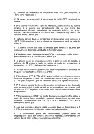 a) 12 meses, se armazenado em temperatura entre -20ºC (20ºC negativos) e
-30ºC (30ºC negativos); e
b) 24 meses, se armazenado à temperatura de -30ºC (30ºC negativos) ou
inferior;
§ 3º O plasma comum (PC) - (plasma nãofresco, plasma normal ou plasma
simples) é o plasma cujo congelamento não se deu dentro das
especificações técnicas assinaladas no parágrafo anterior, ou ainda,
resultado da transformação de um plasma fresco congelado, cujo período de
validade expirou, sendo que:
I - o plasma comum deve ser armazenado em temperatura igual ou inferior a
-20ºC (20ºC negativos, e tem a validade de cinco anos a partir da data de
coleta; e
II - o plasma comum não pode ser utilizado para transfusão, devendo ser
exclusivamente destinado à produção de hemoderivados.
§ 4º O plasma isento do crioprecipitado (PIC) é o plasma do qual foi retirado,
em sistema fechado, o crioprecipitado, sendo que:
I - o plasma isento de crioprecipitado tem, a partir da data da doação, a
validade de 12 meses a partir da coleta, devendo ser armazenado à
temperatura de -18ºC (18ºC negativos) ou inferior; e
II - a única indicação clínica possível para esse componente são em casos de
Púrpura Trombocitopênica Trombótica (PTT).
§ 5º Os plasmas (PFC, PFC24 e PIC) a serem utilizados exclusivamente com
finalidade terapêutica poderão ser mantidos em temperatura igual ou inferior
a -18ºC (18ºC negativos), por até 12 meses, sendo este o prazo de validade.
§ 6º O plasma excedente do uso terapêutico, considerado a ser destinado
para fracionamento industrial, deverá ser armazenado em temperatura igual
ou inferior a 20ºC negativos, observando, ainda, demais determinações deste
Regulamento.
§ 7º O crioprecipitado (CRIO) é a fração de plasma insolúvel em frio, obtida a
partir do plasma fresco congelado, contendo glicoproteínas de alto peso
molecular, principalmente fator VIII, fator de von Willebrand, fator XIII e
fibrinogênio, sendo que:
I - para sua obtenção, o plasma fresco congelado deve ser descongelado a 4
± 2ºC e imediatamente centrifugado nessa mesma temperatura;
II - o sobrenadante pobre em crioprecipitado (plasma isento de
crioprecipitado) deve ser extraído, em circuito fechado, permanecendo um
volume de até 40 ml junto ao material insolúvel em frio;
 