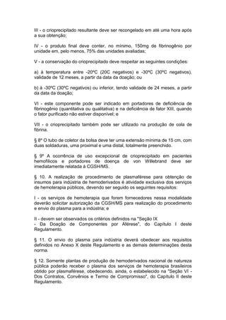 III - o crioprecipitado resultante deve ser recongelado em até uma hora após
a sua obtenção;
IV - o produto final deve conter, no mínimo, 150mg de fibrinogênio por
unidade em, pelo menos, 75% das unidades avaliadas;
V - a conservação do crioprecipitado deve respeitar as seguintes condições:
a) à temperatura entre -20ºC (20C negativos) e -30ºC (30ºC negativos),
validade de 12 meses, a partir da data da doação; ou
b) à -30ºC (30ºC negativos) ou inferior, tendo validade de 24 meses, a partir
da data da doação;
VI - este componente pode ser indicado em portadores de deficiência de
fibrinogênio (quantitativa ou qualitativa) e na deficiência de fator XIII, quando
o fator purificado não estiver disponível; e
VII - o crioprecipitado também pode ser utilizado na produção de cola de
fibrina.
§ 8º O tubo de coletor da bolsa deve ter uma extensão mínima de 15 cm, com
duas soldaduras, uma proximal e uma distal, totalmente preenchido.
§ 9º A ocorrência de uso excepcional de crioprecipitado em pacientes
hemofílicos e portadores de doença de von Willebrand deve ser
imediatamente relatada à CGSH/MS.
§ 10. A realização de procedimento de plasmaférese para obtenção de
insumos para indústria de hemoderivados é atividade exclusiva dos serviços
de hemoterapia públicos, devendo ser seguido os seguintes requisitos:
I - os serviços de hemoterapia que forem fornecedores nessa modalidade
deverão solicitar autorização da CGSH/MS para realização do procedimento
e envio do plasma para a indústria; e
II - devem ser observados os critérios definidos na "Seção IX
- Da Doação de Componentes por Aférese", do Capítulo I deste
Regulamento.
§ 11. O envio do plasma para indústria deverá obedecer aos requisitos
definidos no Anexo X deste Regulamento e as demais determinações desta
norma.
§ 12. Somente plantas de produção de hemoderivados nacional de natureza
pública poderão receber o plasma dos serviços de hemoterapia brasileiros
obtido por plasmaférese, obedecendo, ainda, o estabelecido na "Seção VI -
Dos Contratos, Convênios e Termo de Compromisso", do Capítulo II deste
Regulamento.
 