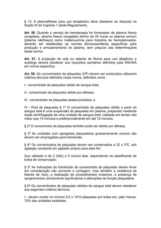 § 13. A plasmaférese para uso terapêutico deve obedecer ao disposto na
Seção IX do Capítulo 1 deste Regulamento.
Art. 56. Quando o serviço de hemoterapia for fornecedor de plasma fresco
congelado, plasma fresco congelado dentro de 24 horas ou plasma comum
(plasma nãofresco) como matéria-prima para indústria de hemoderivados,
deverão ser obedecidas as normas técnicosanitárias específicas para
produção e armazenamento do plasma, sem prejuízo das determinações
desta norma.
Art. 57. A produção de cola ou selante de fibrina para uso alogênico e
autólogo deverá obedecer aos requisitos sanitários definidos pela ANVISA
em norma específica.
Art. 58. Os concentrados de plaquetas (CP) devem ser produzidos utilizando
critérios técnicos definidos nesta norma, definidos como:
I - concentrado de plaquetas obtido de sangue total;
II - concentrado de plaquetas obtido por aférese;
III - concentrado de plaquetas desleucocitados; e
IV - Pool de plaquetas § 1º O concentrado de plaquetas obtido a partir do
sangue total é uma suspensão de plaquetas em plasma, preparado mediante
dupla centrifugação de uma unidade de sangue total, coletada em tempo não
maior que 15 minutos e preferencialmente em até 12 minutos.
§ 2º O concentrado de plaquetas também pode ser obtido por aférese.
§ 3º As unidades com agregados plaquetários grosseiramente visíveis não
devem ser empregadas para transfusão.
§ 4º Os concentrados de plaquetas devem ser conservados a 22 ± 2ºC, sob
agitação constante em agitador próprio para este fim.
Sua validade é de 3 (três) a 5 (cinco) dias, dependendo do plastificante da
bolsa de conservação.
§ 5º As indicações de transfusão de concentrado de plaquetas devem levar
em consideração não somente a contagem, mas também a existência de
fatores de risco, a realização de procedimentos invasivos, a presença de
sangramentos clinicamente significativos e alterações da função plaquetária.
§ 6º Os concentrados de plaquetas obtidos de sangue total devem obedecer
aos seguintes critérios técnicos:
I - devem conter no mínimo 5,5 x 1010 plaquetas por bolsa em, pelo menos,
75% das unidades avaliadas;
 
