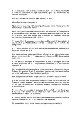 II - as plaquetas devem estar suspensas em volume suficiente de plasma (40
a 70 ml), de tal maneira que o pH seja maior ou igual a 6,4 no último dia de
validade do produto;
III - o concentrado de plaquetas pode ser obtido a partir:
a) de plasma rico em plaquetas; e
b) da camada leucoplaquetária de sangue total, este último método apresenta
contaminação leucocitária menor;
IV - a produção do plasma rico em plaquetas ou da camada leucoplaquetária
e dos respectivos concentrados de plaquetas poderá ser realizada até 24
horas após a coleta se o sangue total for mantido em condições validadas
para manter a temperatura de 22 ± 2ºC; e
V - a quantidade de plaquetas em uma dose padrão para indivíduos adultos é
equivalente a quantidade obtida a partir de 4 (quatro) a 6 (seis) unidades de
sangue total.
§ 7º Os concentrados de plaquetas obtidos por aférese devem obedecer aos
seguintes critérios técnicos:
I - o concentrado de plaquetas obtido por aférese, de um único doador, deve
conter, no mínimo, 3,0 x 1011 plaquetas em, pelo menos, 90% das unidades
avaliadas;
II - no caso de obtenção de componentes duplos, a contagem deve ser
superior ou igual a 6,0 x 1011 plaquetas em, pelo menos, 90% das unidades
avaliadas; e
III - as plaquetas obtidas mediante procedimentos de aférese em circuito
fechado têm validade de até 5 (cinco) dias e exigem as mesmas condições
de conservação que as plaquetas de sangue total.
Este componente caracteriza-se por uma baixa contaminação leucocitária.
§ 8º Os concentrados de plaquetas desleucocitados são concentrados de
plaquetas obtidos pela remoção de leucócitos através de filtros para este fim
ou por meio de equipamento de aférese, e devem obedecer aos seguintes
critérios técnicos:
I - um pool de concentrado de plaquetas desleucocitado, obtido de sangue
total, deve conter menos que 5,0 x 106 leucócitos ou cada unidade deverá
conter abaixo de 0,83 x 106 leucócitos;
II - um concentrado de plaquetas obtido por aférese deve preencher o mesmo
requisito definido para o pool de concentrado de plaquetas;
III - sua validade é de 4 horas, quando preparado em sistema aberto;
 