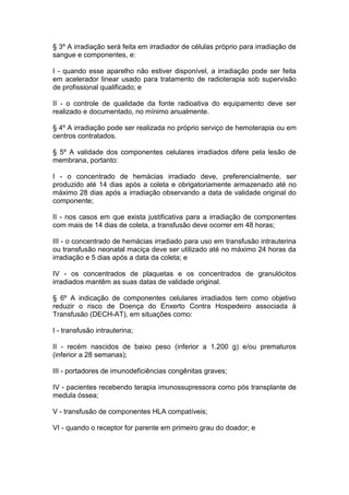 § 3º A irradiação será feita em irradiador de células próprio para irradiação de
sangue e componentes, e:
I - quando esse aparelho não estiver disponível, a irradiação pode ser feita
em acelerador linear usado para tratamento de radioterapia sob supervisão
de profissional qualificado; e
II - o controle de qualidade da fonte radioativa do equipamento deve ser
realizado e documentado, no mínimo anualmente.
§ 4º A irradiação pode ser realizada no próprio serviço de hemoterapia ou em
centros contratados.
§ 5º A validade dos componentes celulares irradiados difere pela lesão de
membrana, portanto:
I - o concentrado de hemácias irradiado deve, preferencialmente, ser
produzido até 14 dias após a coleta e obrigatoriamente armazenado até no
máximo 28 dias após a irradiação observando a data de validade original do
componente;
II - nos casos em que exista justificativa para a irradiação de componentes
com mais de 14 dias de coleta, a transfusão deve ocorrer em 48 horas;
III - o concentrado de hemácias irradiado para uso em transfusão intrauterina
ou transfusão neonatal maciça deve ser utilizado até no máximo 24 horas da
irradiação e 5 dias após a data da coleta; e
IV - os concentrados de plaquetas e os concentrados de granulócitos
irradiados mantêm as suas datas de validade original.
§ 6º A indicação de componentes celulares irradiados tem como objetivo
reduzir o risco de Doença do Enxerto Contra Hospedeiro associada à
Transfusão (DECH-AT), em situações como:
I - transfusão intrauterina;
II - recém nascidos de baixo peso (inferior a 1.200 g) e/ou prematuros
(inferior a 28 semanas);
III - portadores de imunodeficiências congênitas graves;
IV - pacientes recebendo terapia imunossupressora como pós transplante de
medula óssea;
V - transfusão de componentes HLA compatíveis;
VI - quando o receptor for parente em primeiro grau do doador; e
 
