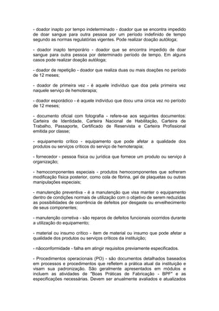 - doador inapto por tempo indeterminado - doador que se encontra impedido
de doar sangue para outra pessoa por um período indefinido de tempo
segundo as normas regulatórias vigentes. Pode realizar doação autóloga;
- doador inapto temporário - doador que se encontra impedido de doar
sangue para outra pessoa por determinado período de tempo. Em alguns
casos pode realizar doação autóloga;
- doador de repetição - doador que realiza duas ou mais doações no período
de 12 meses;
- doador de primeira vez - é aquele indivíduo que doa pela primeira vez
naquele serviço de hemoterapia;
- doador esporádico - é aquele indivíduo que doou uma única vez no período
de 12 meses;
- documento oficial com fotografia - refere-se aos seguintes documentos:
Carteira de Identidade, Carteira Nacional de Habilitação, Carteira de
Trabalho, Passaporte, Certificado de Reservista e Carteira Profissional
emitida por classe;
- equipamento crítico - equipamento que pode afetar a qualidade dos
produtos ou serviços críticos do serviço de hemoterapia;
- fornecedor - pessoa física ou jurídica que fornece um produto ou serviço à
organização;
- hemocomponentes especiais - produtos hemocomponentes que sofreram
modificação física posterior, como cola de fibrina, gel de plaquetas ou outras
manipulações especiais;
- manutenção preventiva - é a manutenção que visa manter o equipamento
dentro de condições normais de utilização com o objetivo de serem reduzidas
as possibilidades de ocorrência de defeitos por desgaste ou envelhecimento
de seus componentes;
- manutenção corretiva - são reparos de defeitos funcionais ocorridos durante
a utilização do equipamento;
- material ou insumo crítico - item de material ou insumo que pode afetar a
qualidade dos produtos ou serviços críticos da instituição;
- nãoconformidade - falha em atingir requisitos previamente especificados.
- Procedimentos operacionais (PO) - são documentos detalhados baseados
em processos e procedimentos que refletem a prática atual da instituição e
visam sua padronização. São geralmente apresentados em módulos e
incluem as atividades de "Boas Práticas de Fabricação - BPF" e as
especificações necessárias. Devem ser anualmente avaliados e atualizados
 
