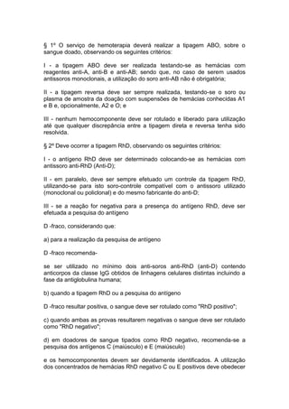 § 1º O serviço de hemoterapia deverá realizar a tipagem ABO, sobre o
sangue doado, observando os seguintes critérios:
I - a tipagem ABO deve ser realizada testando-se as hemácias com
reagentes anti-A, anti-B e anti-AB; sendo que, no caso de serem usados
antissoros monoclonais, a utilização do soro anti-AB não é obrigatória;
II - a tipagem reversa deve ser sempre realizada, testando-se o soro ou
plasma de amostra da doação com suspensões de hemácias conhecidas A1
e B e, opcionalmente, A2 e O; e
III - nenhum hemocomponente deve ser rotulado e liberado para utilização
até que qualquer discrepância entre a tipagem direta e reversa tenha sido
resolvida.
§ 2º Deve ocorrer a tipagem RhD, observando os seguintes critérios:
I - o antígeno RhD deve ser determinado colocando-se as hemácias com
antissoro anti-RhD (Anti-D);
II - em paralelo, deve ser sempre efetuado um controle da tipagem RhD,
utilizando-se para isto soro-controle compatível com o antissoro utilizado
(monoclonal ou policlonal) e do mesmo fabricante do anti-D;
III - se a reação for negativa para a presença do antígeno RhD, deve ser
efetuada a pesquisa do antígeno
D -fraco, considerando que:
a) para a realização da pesquisa de antígeno
D -fraco recomenda-
se ser utilizado no mínimo dois anti-soros anti-RhD (anti-D) contendo
anticorpos da classe IgG obtidos de linhagens celulares distintas incluindo a
fase da antiglobulina humana;
b) quando a tipagem RhD ou a pesquisa do antígeno
D -fraco resultar positiva, o sangue deve ser rotulado como "RhD positivo";
c) quando ambas as provas resultarem negativas o sangue deve ser rotulado
como "RhD negativo";
d) em doadores de sangue tipados como RhD negativo, recomenda-se a
pesquisa dos antígenos C (maiúsculo) e E (maiúsculo)
e os hemocomponentes devem ser devidamente identificados. A utilização
dos concentrados de hemácias RhD negativo C ou E positivos deve obedecer
 
