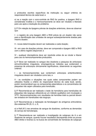 a protocolos escritos específicos da instituição ou seguir critérios do
responsável técnico de cada local; e
e) se a reação com o soro-controle de RhD for positiva, a tipagem RhD é
considerada inválida e o hemocomponente só deve ser rotulado e liberado
para uso após a resolução do problema.
§ 3º Em relação às tipagens prévias de doações anteriores, deve-se observar
que:
I - o registro de uma tipagem ABO e RhD prévia de um doador não serve
para a identificação das unidades de sangue subseqüentemente doadas pelo
mesmo doador;
II - novas determinações devem ser realizadas a cada doação;
III - em caso de doações prévias, deve ser comparada a tipagem ABO e RhD
com o último registro disponível; e
IV - qualquer discrepância deve ser resolvida antes de se rotular e liberar
para uso os hemocomponentes produzidos.
§ 4º Deve ser realizada no sangue dos doadores a pesquisa de anticorpos
anti-eritrocitários irregulares, empregando-se métodos que evidenciem a
presença de anticorpos clinicamente significativos, observando os seguintes
critérios:
I - os hemocomponentes que contenham anticorpos antieritrocitários
irregulares devem ser rotulados como tais; e
II - as condições e situações nas quais estes componentes podem ser
utilizados ficarão a critério do responsável técnico de cada local, sendo,
porém recomendável que os componentes plasmáticos e os concentrados de
plaquetas não sejam utilizados para transfusão.
§ 5º Recomenda-se ser realizado o teste de hemolisina para transfusões de
plaquetas não isogrupo utilizando-se um método qualitativo com incubação a
37ºC. Hemocomponentes com resultados de hemólise total ou parcial devem
ser evitados em transfusões não isogrupo.
§ 6º Recomenda-se a realização da fenotipagem de antígenos eritrocitários
dos sistemas Rh (D, C, c, E,
e) e Kell (K1) nas amostras de sangue de doadores, conforme as demandas
do serviço de hemoterapia.
§ 7º Recomenda-se ser realizada a investigação de subgrupo de A e em
doadores de sangue, quando houver resultados discrepantes entre as provas
ABO direta e reversa ou na busca de concentrado de hemácias de subgrupo
 