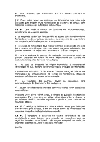 A2 para pacientes que apresentam anticorpo anti-A1 clinicamente
significante.
§ 8º Estes testes devem ser realizados em laboratórios cuja rotina seja
adequada para triagem imuno-hematológica de doadores de sangue, com
reagentes registrados ou autorizados pela ANVISA.
Art. 64. Deve haver o controle de qualidade em imunohematologia,
considerando os seguintes aspectos:
I - os reagentes devem ser armazenados de acordo com as instruções do
fabricante, devendo ser evitada, ao máximo, a permanência do reagente fora
das temperaturas indicadas para seu armazenamento;
II - o serviço de hemoterapia deve realizar controles de qualidade em cada
lote e remessa recebidos para comprovar que os reagentes estão dentro dos
padrões estabelecidos e que não foram alterados durante o transporte;
III - para as análises do controle de qualidade recomenda-se seguir os
padrões presentes no Anexo VII deste Regulamento (do controle de
qualidade de reagentes de imuno-hematologia);
IV - no caso de antissoros de origem monoclonal, é indispensável
identificação na bula, do clone celular utilizado para produção pelo fabricante;
V - devem ser verificadas, periodicamente, possíveis alterações durante sua
manipulação ou armazenamento no serviço de hemoterapia, utilizando
protocolos definidos pelo serviço de hemoterapia;
VI - os resultados dos controles devem ser registrados para
acompanhamento do desempenho dos produtos; e
VII - devem ser estabelecidas medidas corretivas quando forem detectadas
anormalidades.
Parágrafo único. Deve ocorrer, ainda, o controle de qualidade das técnicas
empregadas. Para isto, deve-se utilizar sistematicamente, e durante o
procedimento técnico, controles negativos e positivos, para confirmar os
resultados obtidos.
Art. 65. O serviço de hemoterapia deverá realizar testes para infecções
transmissíveis pelo sangue, a fim de reduzir riscos de transmissão de
doenças e em prol da qualidade do sangue doado.
Art. 66. É obrigatória a realização de exames laboratoriais de alta
sensibilidade a cada doação, para detecção de marcadores para as
seguintes infecções transmissíveis pelo sangue, cumprindo-se ainda, os
algoritmos descritos no Anexo V para cada marcador:
I - sífilis;
 