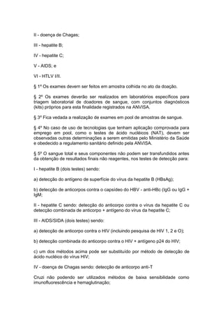 II - doença de Chagas;
III - hepatite B;
IV - hepatite C;
V - AIDS; e
VI - HTLV I/II.
§ 1º Os exames devem ser feitos em amostra colhida no ato da doação.
§ 2º Os exames deverão ser realizados em laboratórios específicos para
triagem laboratorial de doadores de sangue, com conjuntos diagnósticos
(kits) próprios para esta finalidade registrados na ANVISA.
§ 3º Fica vedada a realização de exames em pool de amostras de sangue.
§ 4º No caso de uso de tecnologias que tenham aplicação comprovada para
emprego em pool, como o testes de ácido nucléicos (NAT), devem ser
observadas outras determinações a serem emitidas pelo Ministério da Saúde
e obedecido a regulamento sanitário definido pela ANVISA.
§ 5º O sangue total e seus componentes não podem ser transfundidos antes
da obtenção de resultados finais não reagentes, nos testes de detecção para:
I - hepatite B (dois testes) sendo:
a) detecção do antígeno de superfície do vírus da hepatite B (HBsAg);
b) detecção de anticorpos contra o capsídeo do HBV - anti-HBc (IgG ou IgG +
IgM;
II - hepatite C sendo: detecção do anticorpo contra o vírus da hepatite C ou
detecção combinada de anticorpo + antígeno do vírus da hepatite C;
III - AIDS/SIDA (dois testes) sendo:
a) detecção de anticorpo contra o HIV (incluindo pesquisa de HIV 1, 2 e O);
b) detecção combinada do anticorpo contra o HIV + antígeno p24 do HIV;
c) um dos métodos acima pode ser substituído por método de detecção de
ácido nucléico do vírus HIV;
IV - doença de Chagas sendo: detecção de anticorpo anti-T
Cruzi não podendo ser utilizados métodos de baixa sensibilidade como
imunofluorescência e hemaglutinação;
 