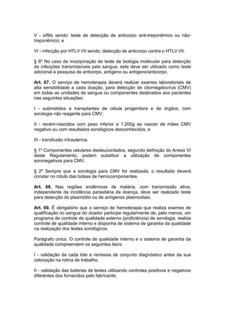 V - sífilis sendo: teste de detecção de anticorpo anti-treponêmico ou não-
treponêmico; e
VI - infecção por HTLV I/II sendo: detecção de anticorpo contra o HTLV I/II.
§ 6º No caso de incorporação de teste de biologia molecular para detecção
de infecções transmissíveis pelo sangue, este deve ser utilizado como teste
adicional à pesquisa de anticorpo, antígeno ou antígeno/anticorpo.
Art. 67. O serviço de hemoterapia deverá realizar exames laboratoriais de
alta sensibilidade a cada doação, para detecção de citomegalovírus (CMV)
em todas as unidades de sangue ou componentes destinados aos pacientes
nas seguintes situações:
I - submetidos a transplantes de célula progenitora e de órgãos, com
sorologia não reagente para CMV;
II - recém-nascidos com peso inferior a 1.200g ao nascer de mães CMV
negativo ou com resultados sorológicos desconhecidos; e
III - transfusão intrauterina.
§ 1º Componentes celulares desleucocitados, segundo definição do Anexo VI
deste Regulamento, podem substituir a utilização de componentes
soronegativos para CMV.
§ 2º Sempre que a sorologia para CMV for realizada, o resultado deverá
constar no rótulo das bolsas de hemocomponentes.
Art. 68. Nas regiões endêmicas de malária, com transmissão ativa,
independente da incidência parasitária da doença, deve ser realizado teste
para detecção do plasmódio ou de antígenos plasmodiais.
Art. 69. É obrigatório que o serviço de hemoterapia que realiza exames de
qualificação no sangue do doador participe regularmente de, pelo menos, um
programa de controle de qualidade externo (proficiência) de sorologia, realize
controle de qualidade interno e disponha de sistema de garantia da qualidade
na realização dos testes sorológicos.
Parágrafo único. O controle de qualidade interno e o sistema de garantia da
qualidade compreendem os seguintes itens:
I - validação de cada lote e remessa de conjunto diagnóstico antes da sua
colocação na rotina de trabalho;
II - validação das baterias de testes utilizando controles positivos e negativos
diferentes dos fornecidos pelo fabricante;
 